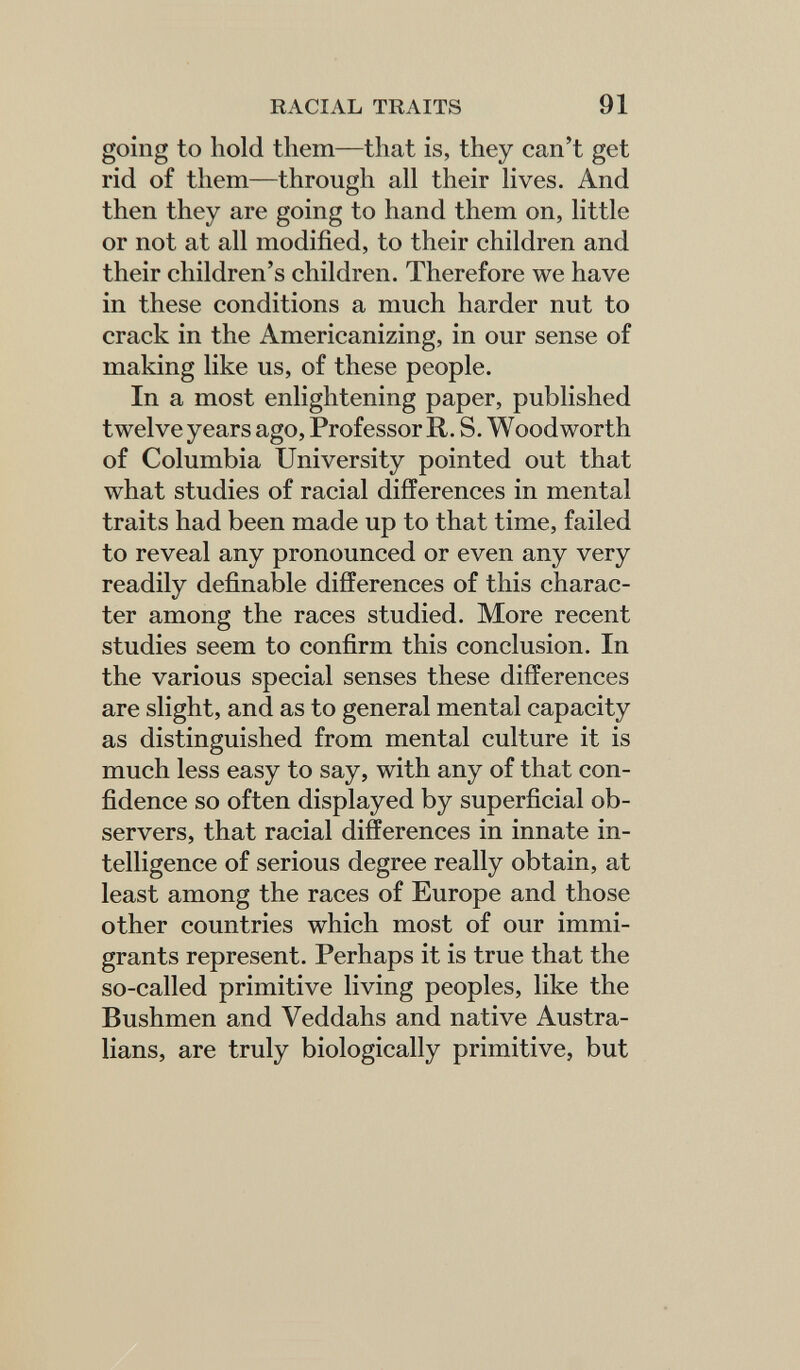 RACIAL TRAITS 91 going to hold them—that is, they can't get rid of them—through all their lives. And then they are going to hand them on, little or not at all modified, to their children and their children's children. Therefore we have in these conditions a much harder nut to crack in the Americanizing, in our sense of making like us, of these people. In a most enlightening paper, published twelve years ago. Professor R. S. Woodworth of Columbia University pointed out that what studies of racial differences in mental traits had been made up to that time, failed to reveal any pronounced or even any very readily definable differences of this charac¬ ter among the races studied. More recent studies seem to confirm this conclusion. In the various special senses these differences are slight, and as to general mental capacity as distinguished from mental culture it is much less easy to say, with any of that con¬ fidence so often displayed by superficial ob¬ servers, that racial differences in innate in¬ telligence of serious degree really obtain, at least among the races of Europe and those other countries which most of our immi¬ grants represent. Perhaps it is true that the so-called primitive living peoples, like the Bushmen and Veddahs and native Austra¬ lians, are truly biologically primitive, but