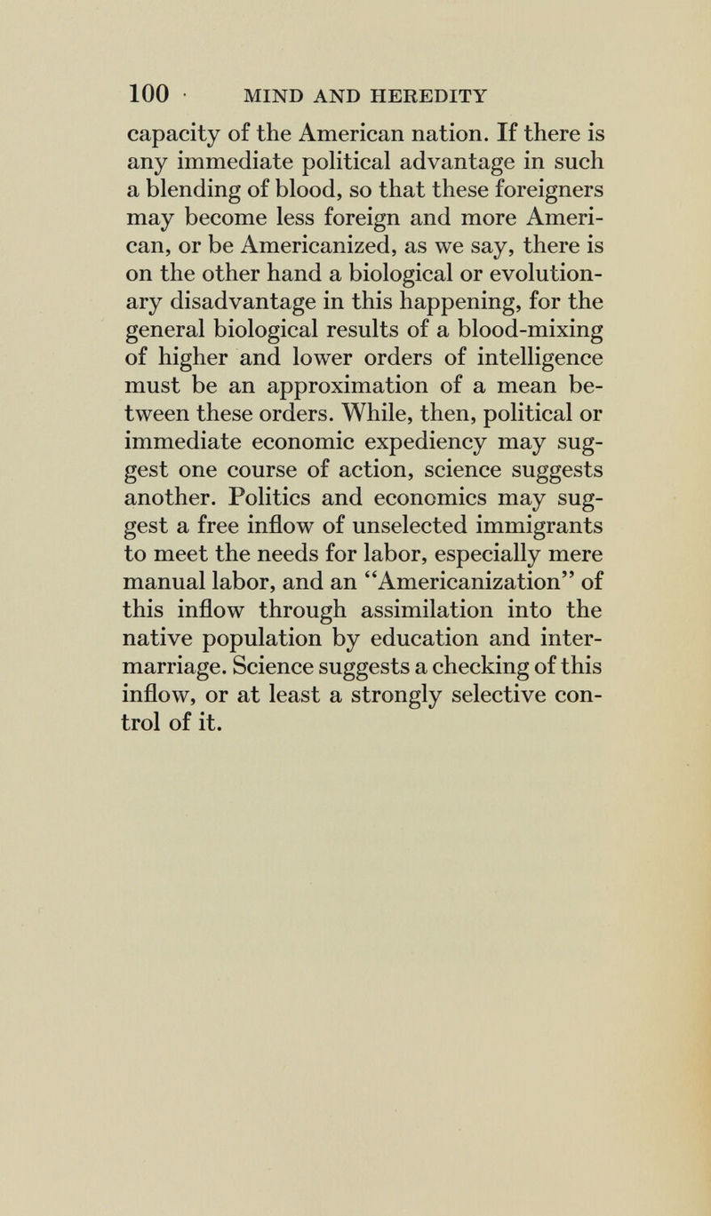 100 • MIND AND HEREDITY capacity of the American nation. If there is any immediate political advantage in such a blending of blood, so that these foreigners may become less foreign and more Ameri¬ can, or be Americanized, as we say, there is on the other hand a biological or evolution¬ ary disadvantage in this happening, for the general biological results of a blood-mixing of higher and lower orders of intelligence must be an approximation of a mean be¬ tween these orders. While, then, political or immediate economic expediency may sug¬ gest one course of action, science suggests another. Politics and economics may sug¬ gest a free inflow of unselected immigrants to meet the needs for labor, especially mere manual labor, and an Americanization of this inflow through assimilation into the native population by education and inter¬ marriage. Science suggests a checking of this inflow, or at least a strongly selective con¬ trol of it.