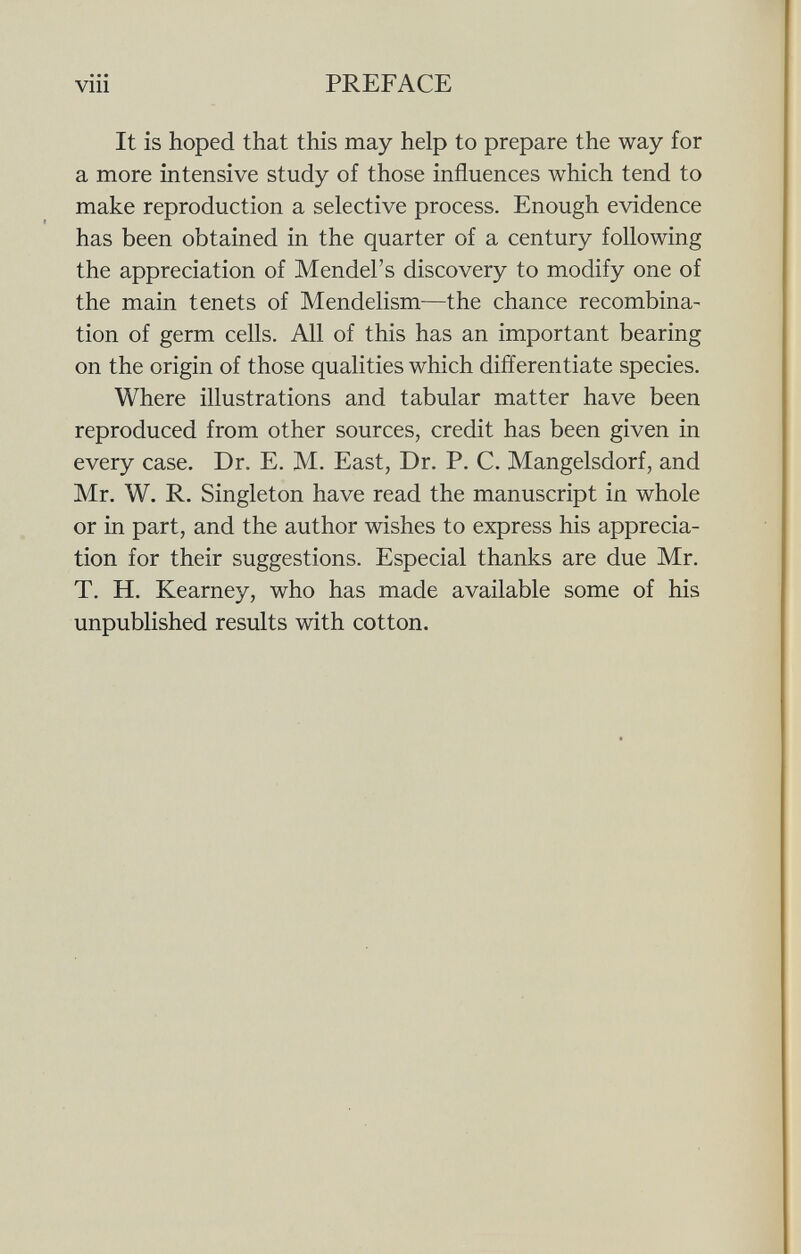 It is hoped that this may help to prepare the way for a more intensive study of those influences which tend to make reproduction a selective process. Enough evidence has been obtained in the quarter of a century following the appreciation of Mendel's discovery to modify one of the main tenets of Mendelism—the chance recombina tion of germ cells. All of this has an important bearing on the origin of those qualities which differentiate species. Where illustrations and tabular matter have been reproduced from other sources, credit has been given in every case. Dr. E. M. East, Dr. P. C. Mangelsdorf, and Mr. W. R. Singleton have read the manuscript in whole or in part, and the author wishes to express his apprecia tion for their suggestions. Especial thanks are due Mr. T. H. Kearney, who has made available some of his unpublished results with cotton.