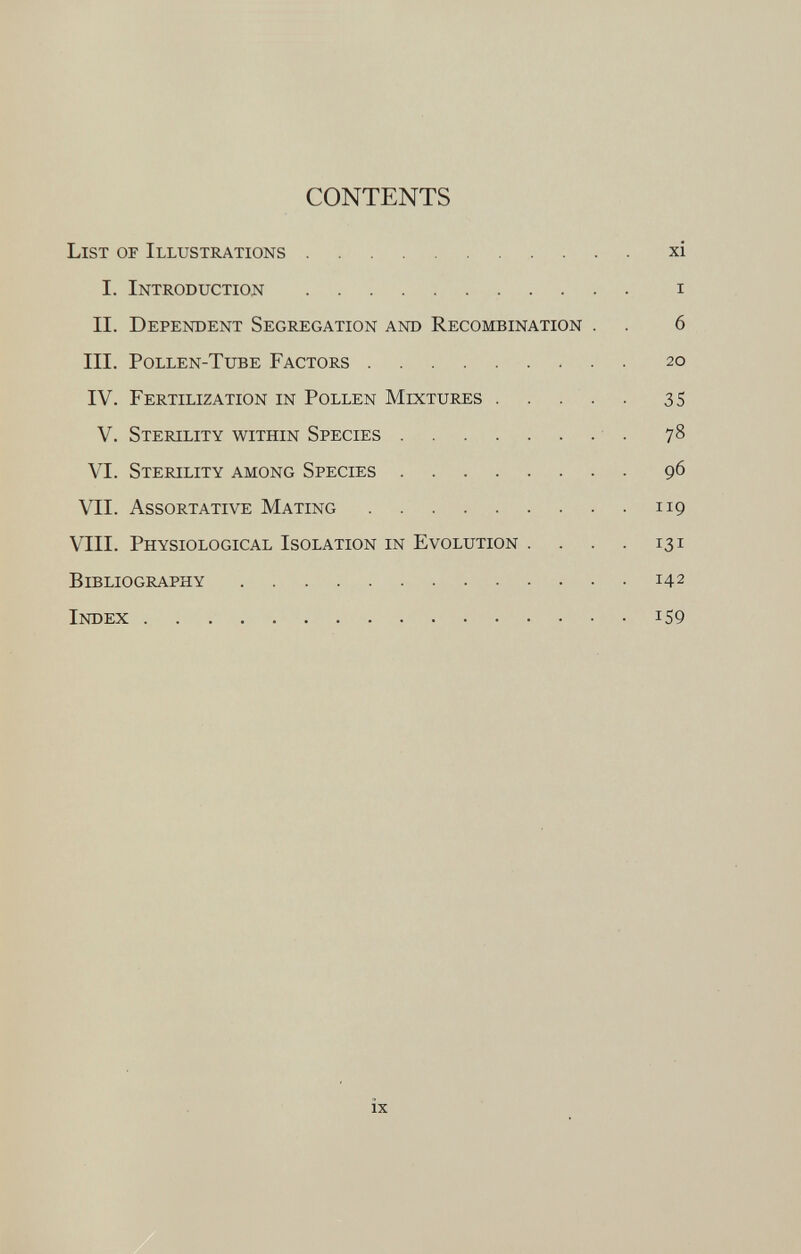 CONTENTS List of Illustrations xi I. Introduction i II. Dependent Segregation and Recombination . . 6 III. Pollen-Tube Factors 20 IV. Fertilization in Pollen Mixtures 35 V. Sterility within Species 78 VI. Sterility among Species 96 VII. Assortative Mating 119 VIII. Physiological Isolation in Evolution . . . . 131 Bibliography 14 2 Index !s9