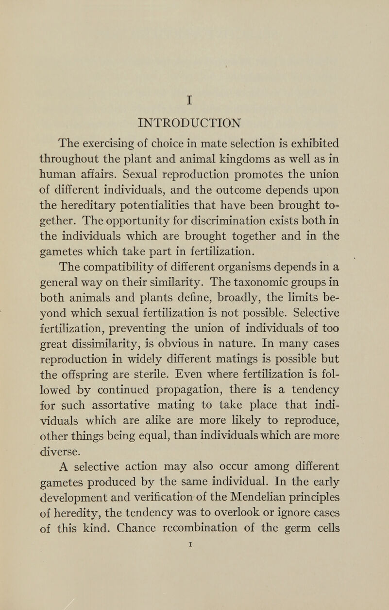 INTRODUCTION The exercising of choice in mate selection is exhibited throughout the plant and animal kingdoms as well as in human affairs. Sexual reproduction promotes the union of different individuals, and the outcome depends upon the hereditary potentialities that have been brought to gether. The opportunity for discrimination exists both in the individuals which are brought together and in the gametes which take part in fertilization. The compatibility of different organisms depends in a general way on their similarity. The taxonomic groups in both animals and plants define, broadly, the limits be yond which sexual fertilization is not possible. Selective fertilization, preventing the union of individuals of too great dissimilarity, is obvious in nature. In many cases reproduction in widely different matings is possible but the offspring are sterile. Even where fertilization is fol lowed by continued propagation, there is a tendency for such assortative mating to take place that indi viduals which are alike are more likely to reproduce, other things being equal, than individuals which are more diverse. A selective action may also occur among different gametes produced by the same individual. In the early development and verification of the Mendelian principles of heredity, the tendency was to overlook or ignore cases of this kind. Chance recombination of the germ cells i