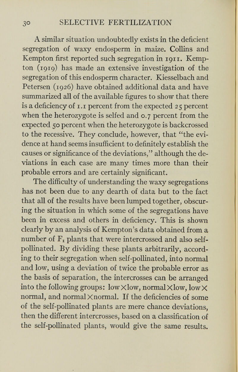 A similar situation undoubtedly exists in the deficient segregation of waxy endosperm in maize. Collins and Kempton first reported such segregation in 1911. Kemp- ton (1919) has made an extensive investigation of the segregation of this endosperm character. Kiesselbach and Petersen (1926) have obtained additional data and have summarized all of the available figures to show that there is a deficiency of 1.1 percent from the expected 25 percent when the heterozygote is self ed and 0.7 percent from the expected 50 percent when the heterozygote is backcrossed to the recessive. They conclude, however, that the evi dence at hand seems insufficient to definitely establish the causes or significance of the deviations, although the de viations in each case are many times more than their probable errors and are certainly significant. The difficulty of understanding the waxy segregations has not been due to any dearth of data but to the fact that all of the results have been lumped together, obscur ing the situation in which some of the segregations have been in excess and others in deficiency. This is shown clearly by an analysis of Kempton's data obtained from a number of F x plants that were intercrossed and also self- pollinated. By dividing these plants arbitrarily, accord ing to their segregation when self-pollinated, into normal and low, using a deviation of twice the probable error as the basis of separation, the intercrosses can be arranged into the following groups: lowXlow, normalXlow, lowX normal, and normal X normal. If the deficiencies of some of the self-pollinated plants are mere chance deviations, then the different intercrosses, based on a classification of the self-pollinated plants, would give the same results.