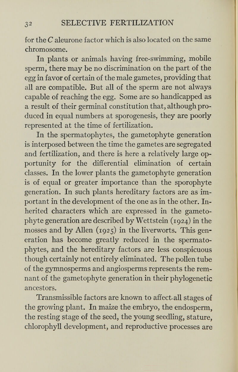 for the C aleurone factor which is also located on the same chromosome. In plants or animals having free-swimming, mobile sperm, there may be no discrimination on the part of the egg in favor of certain of the male gametes, providing that all are compatible. But all of the sperm are not always capable of reaching the egg. Some are so handicapped as a result of their germinal constitution that, although pro duced in equal numbers at sporogenesis, they are poorly represented at the time of fertilization. In the spermatophytes, the gametophyte generation is interposed between the time the gametes are segregated and fertilization, and there is here a relatively large op portunity for the differential elimination of certain classes. In the lower plants the gametophyte generation is of equal or greater importance than the sporophyte generation. In such plants hereditary factors are as im portant in the development of the one as in the other. In herited characters which are expressed in the gameto phyte generation are described by Wettstein (1924) in the mosses and by Allen (1925) in the liverworts. This gen eration has become greatly reduced in the spermato phytes, and the hereditary factors are less conspicuous though certainly not entirely eliminated. The pollen tube of the gymnosperms and angiosperms represents the rem nant of the gametophyte generation in their phylogenetic ancestors. Transmissible factors are known to affect all stages of the growing plant. In maize the embryo, the endosperm, the resting stage of the seed, the young seedling, stature, chlorophyll development, and reproductive processes are