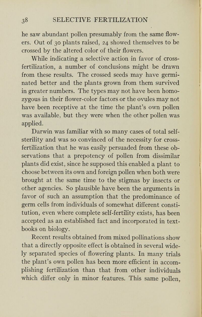 he saw abundant pollen presumably from the same flow ers. Out of 30 plants raised, 24 showed themselves to be crossed by the altered color of their flowers. While indicating a selective action in favor of cross- fertilization, a number of conclusions might be drawn from these results. The crossed seeds may have germi nated better and the plants grown from them survived in greater numbers. The types may not have been homo zygous in their flower-color factors or the ovules may not have been receptive at the time the plant's own pollen was available, but they were when the other pollen was applied. Darwin was familiar with so many cases of total self- sterility and was so convinced of the necessity for cross- fertilization that he was easily persuaded from these ob servations that a prepotency of pollen from dissimilar plants did exist, since he supposed this enabled a plant to choose between its own and foreign pollen when both were brought at the same time to the stigmas by insects or other agencies. So plausible have been the arguments in favor of such an assumption that the predominance of germ cells from individuals of somewhat different consti tution, even where complete self-fertility exists, has been accepted as an established fact and incorporated in text books on biology. Recent results obtained from mixed pollinations show that a directly opposite effect is obtained in several wide ly separated species of flowering plants. In many trials the plant's own pollen has been more efficient in accom plishing fertilization than that from other individuals which differ only in minor features. This same pollen,