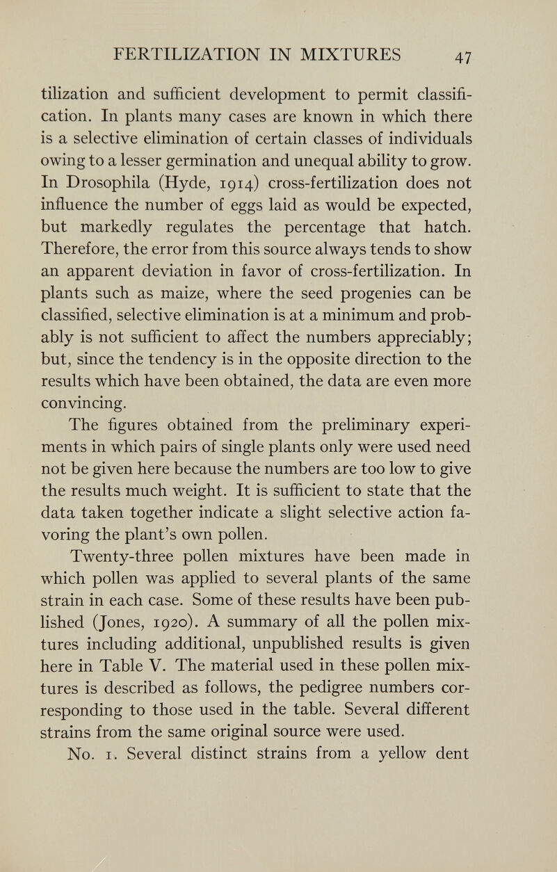 tilization and sufficient development to permit classifi cation. In plants many cases are known in which there is a selective elimination of certain classes of individuals owing to a lesser germination and unequal ability to grow. In Drosophila (Hyde, 1914) cross-fertilization does not influence the number of eggs laid as would be expected, but markedly regulates the percentage that hatch. Therefore, the error from this source always tends to show an apparent deviation in favor of cross-fertilization. In plants such as maize, where the seed progenies can be classified, selective elimination is at a minimum and prob ably is not sufficient to affect the numbers appreciably; but, since the tendency is in the opposite direction to the results which have been obtained, the data are even more convincing. The figures obtained from the preliminary experi ments in which pairs of single plants only were used need not be given here because the numbers are too low to give the results much weight. It is sufficient to state that the data taken together indicate a slight selective action fa voring the plant's own pollen. Twenty-three pollen mixtures have been made in which pollen was applied to several plants of the same strain in each case. Some of these results have been pub lished (Jones, 1920). A summary of all the pollen mix tures including additional, unpublished results is given here in Table V. The material used in these pollen mix tures is described as follows, the pedigree numbers cor responding to those used in the table. Several different strains from the same original source were used. No. i. Several distinct strains from a yellow dent