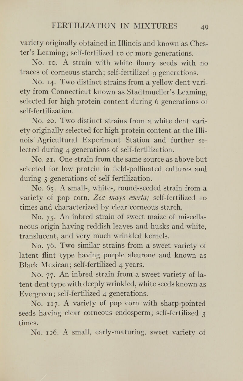 variety originally obtained in Illinois and known as Ches ter's Learning; self-fertilized 10 or more generations. No. io. A strain with white floury seeds with no traces of corneous starch; self-fertilized 9 generations. No. 14. Two distinct strains from a yellow dent vari ety from Connecticut known as Stadtmueller's Learning, selected for high protein content during 6 generations of self-fertilization. No. 20. Two distinct strains from a white dent vari ety originally selected for high-protein content at the Illi nois Agricultural Experiment Station and further se lected during 4 generations of self-fertilization. No. 21. One strain from the same source as above but selected for low protein in field-pollinated cultures and during 5 generations of self-fertilization. No. 65. A small-, white-, round-seeded strain from a variety of pop corn, Zea mays everta; self-fertilized 10 times and characterized by clear corneous starch. No. 75. An inbred strain of sweet maize of miscella neous origin having reddish leaves and husks and white, translucent, and very much wrinkled kernels. No. 76. Two similar strains from a sweet variety of latent flint type having purple aleurone and known as Black Mexican; self-fertilized 4 years. No. 77. An inbred strain from a sweet variety of la tent dent type with deeply wrinkled, white seeds known as Evergreen; self-fertilized 4 generations. No. 117. A variety of pop corn with sharp-pointed seeds having clear corneous endosperm; self-fertilized 3 times. No. 126. A small, early-maturing, sweet variety of