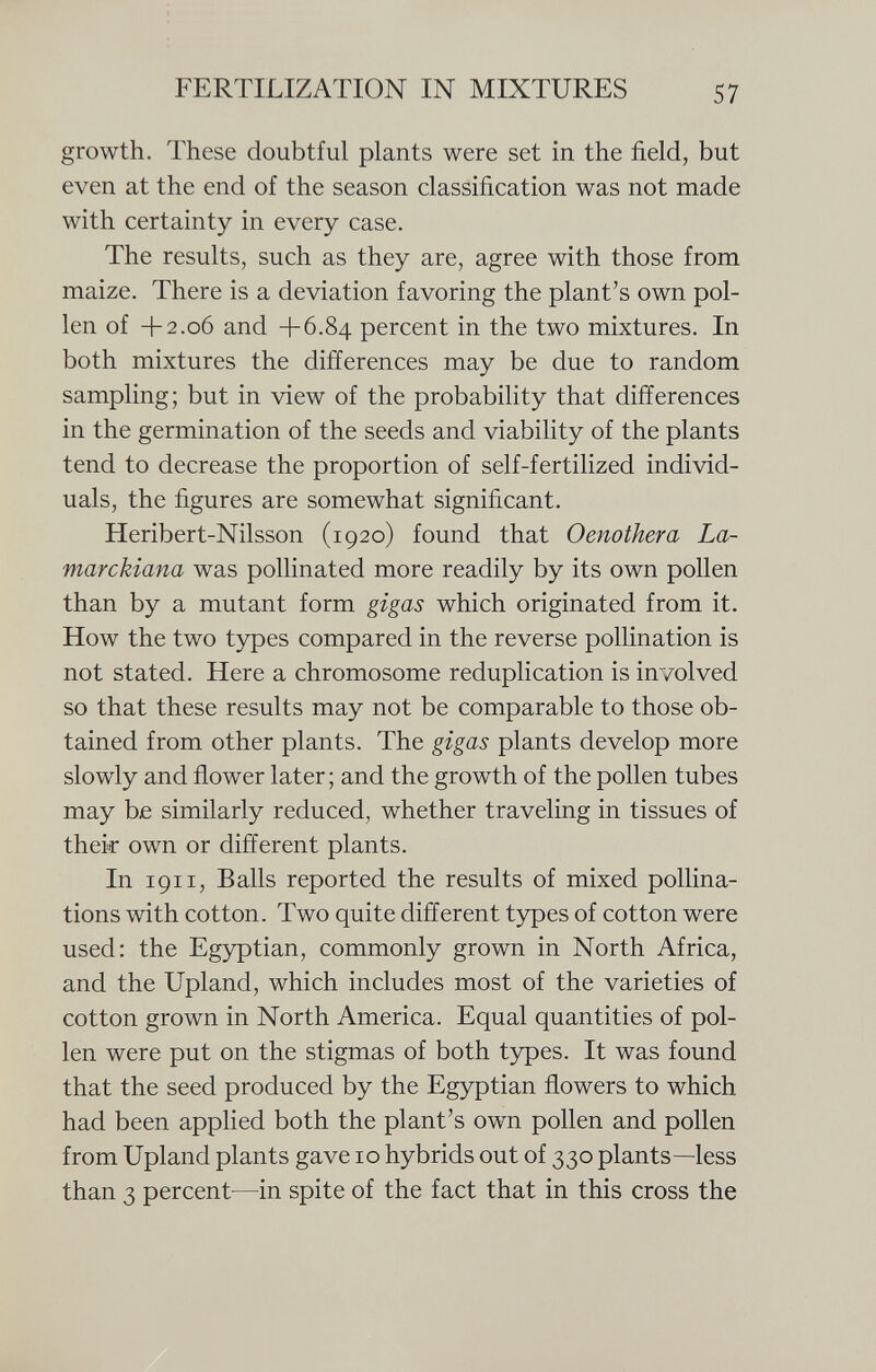 growth. These doubtful plants were set in the field, but even at the end of the season classification was not made with certainty in every case. The results, such as they are, agree with those from maize. There is a deviation favoring the plant's own pol len of +2.06 and +6.84 percent in the two mixtures. In both mixtures the differences may be due to random sampling; but in view of the probability that differences in the germination of the seeds and viability of the plants tend to decrease the proportion of self-fertilized individ uals, the figures are somewhat significant. Heribert-Nilsson (1920) found that Oenothera La- marckiana was pollinated more readily by its own pollen than by a mutant form gigas which originated from it. How the two types compared in the reverse pollination is not stated. Here a chromosome reduplication is involved so that these results may not be comparable to those ob tained from other plants. The gigas plants develop more slowly and flower later ; and the growth of the pollen tubes may be similarly reduced, whether traveling in tissues of their own or different plants. In 1911, Balls reported the results of mixed pollina tions with cotton. Two quite different types of cotton were used: the Egyptian, commonly grown in North Africa, and the Upland, which includes most of the varieties of cotton grown in North America. Equal quantities of pol len were put on the stigmas of both types. It was found that the seed produced by the Egyptian flowers to which had been applied both the plant's own pollen and pollen from Upland plants gave 10 hybrids out of 330 plants—less than 3 percent—in spite of the fact that in this cross the