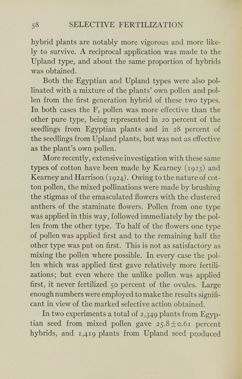 hybrid plants are notably more vigorous and more like ly to survive. A reciprocal application was made to the Upland type, and about the same proportion of hybrids was obtained. Both the Egyptian and Upland types were also pol linated with a mixture of the plants' own pollen and pol len from the first generation hybrid of these two types. In both cases the F r pollen was more effective than the other pure type, being represented in 20 percent of the seedlings from Egyptian plants and in 28 percent of the seedlings from Upland plants, but was not as effective as the plant's own pollen. More recently, extensive investigation with these same types of cotton have been made by Kearney (1923) and Kearney and Harrison (1924). Owing to the nature of cot ton pollen, the mixed pollinations were made by brushing the stigmas of the emasculated flowers with the clustered anthers of the staminate flowers. Pollen from one type was applied in this way, followed immediately by the pol len from the other type. To half of the flowers one type of pollen was applied first and to the remaining half the other type was put on first. This is not as satisfactory as mixing the pollen where possible. In every case the pol len which was applied first gave relatively more fertili zations; but even where the unlike pollen was applied first, it never fertilized 50 percent of the ovules. Large enough numbers were employed to make the results signifi cant in view of the marked selective action obtained. In two experiments a total of 2,349 plants from Egyp tian seed from mixed pollen gave 25.8 + 0.61 percent hybrids, and 1,419 plants from Upland seed produced