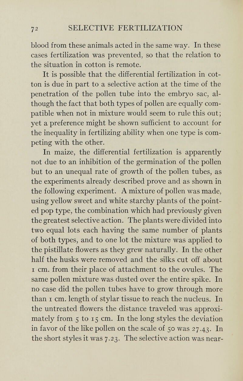 blood from these animals acted in the same way. In these cases fertilization was prevented, so that the relation to the situation in cotton is remote. It is possible that the differential fertilization in cot ton is due in part to a selective action at the time of the penetration of the pollen tube into the embryo sac, al though the fact that both types of pollen are equally com patible when not in mixture would seem to rule this out; yet a preference might be shown sufficient to account for the inequality in fertilizing ability when one type is com peting with the other. In maize, the differential fertilization is apparently not due to an inhibition of the germination of the pollen but to an unequal rate of growth of the pollen tubes, as the experiments already described prove and as shown in the following experiment. A mixture of pollen was made, using yellow sweet and white starchy plants of the point ed pop type, the combination which had previously given the greatest selective action. The plants were divided into two equal lots each having the same number of plants of both types, and to one lot the mixture was applied to the pistillate flowers as they grew naturally. In the other half the husks were removed and the silks cut off about i cm. from their place of attachment to the ovules. The same pollen mixture was dusted over the entire spike. In no case did the pollen tubes have to grow through more than i cm. length of stylar tissue to reach the nucleus. In the untreated flowers the distance traveled was approxi mately from 5 to 15 cm. In the long styles the deviation in favor of the like pollen on the scale of 50 was 27.43. In the short styles it was 7.23. The selective action was near