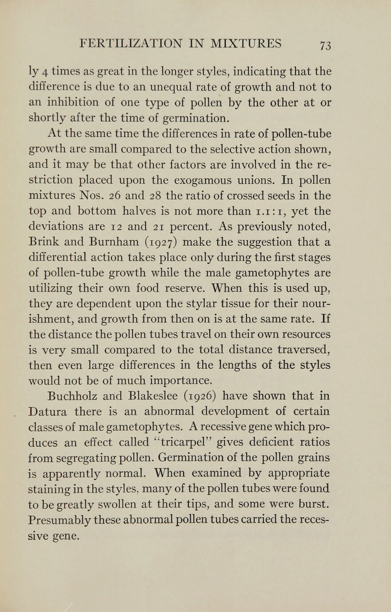 ly 4 times as great in the longer styles, indicating that the difference is due to an unequal rate of growth and not to an inhibition of one type of pollen by the other at or shortly after the time of germination. At the same time the differences in rate of pollen-tube growth are small compared to the selective action shown, and it may be that other factors are involved in the re striction placed upon the exogamous unions. In pollen mixtures Nos. 26 and 28 the ratio of crossed seeds in the top and bottom halves is not more than 1.1:1, yet the deviations are 12 and 21 percent. As previously noted, Brink and Burnham (1927) make the suggestion that a differential action takes place only during the first stages of pollen-tube growth while the male gametophytes are utilizing their own food reserve. When this is used up, they are dependent upon the stylar tissue for their nour ishment, and growth from then on is at the same rate. If the distance the pollen tubes travel on their own resources is very small compared to the total distance traversed, then even large differences in the lengths of the styles would not be of much importance. Buchholz and Blakeslee (1926) have shown that in Datura there is an abnormal development of certain classes of male gametophytes. A recessive gene which pro duces an effect called tricarpel gives deficient ratios from segregating pollen. Germination of the pollen grains is apparently normal. When examined by appropriate staining in the styles, many of the pollen tubes were found to be greatly swollen at their tips, and some were burst. Presumably these abnormal pollen tubes carried the reces sive gene.