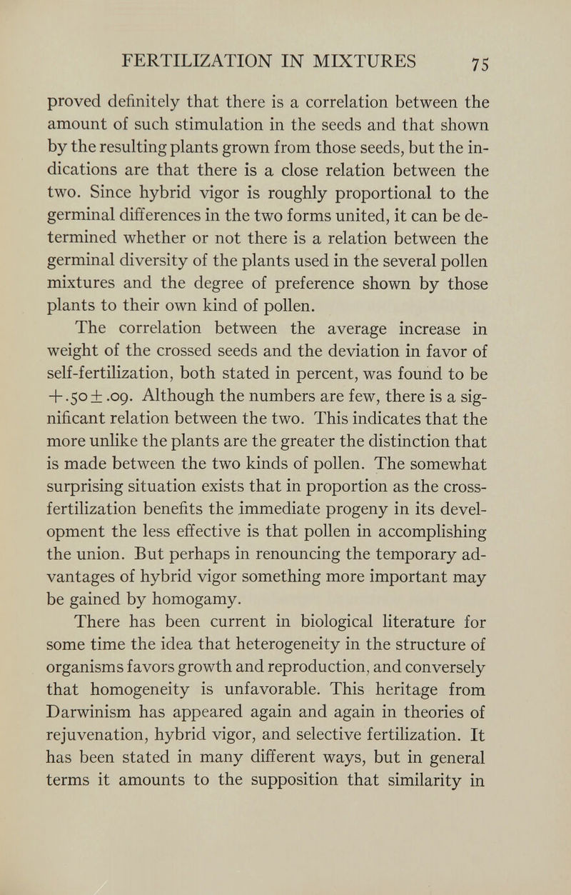 proved definitely that there is a correlation between the amount of such stimulation in the seeds and that shown by the resulting plants grown from those seeds, but the in dications are that there is a close relation between the two. Since hybrid vigor is roughly proportional to the germinal differences in the two forms united, it can be de termined whether or not there is a relation between the germinal diversity of the plants used in the several pollen mixtures and the degree of preference shown by those plants to their own kind of pollen. The correlation between the average increase in weight of the crossed seeds and the deviation in favor of self-fertilization, both stated in percent, was found to be + .50+ .09. Although the numbers are few, there is a sig nificant relation between the two. This indicates that the more unlike the plants are the greater the distinction that is made between the two kinds of pollen. The somewhat surprising situation exists that in proportion as the cross- fertilization benefits the immediate progeny in its devel opment the less effective is that pollen in accomplishing the union. But perhaps in renouncing the temporary ad vantages of hybrid vigor something more important may be gained by homogamy. There has been current in biological literature for some time the idea that heterogeneity in the structure of organisms favors growth and reproduction, and conversely that homogeneity is unfavorable. This heritage from Darwinism has appeared again and again in theories of rejuvenation, hybrid vigor, and selective fertilization. It has been stated in many different ways, but in general terms it amounts to the supposition that similarity in