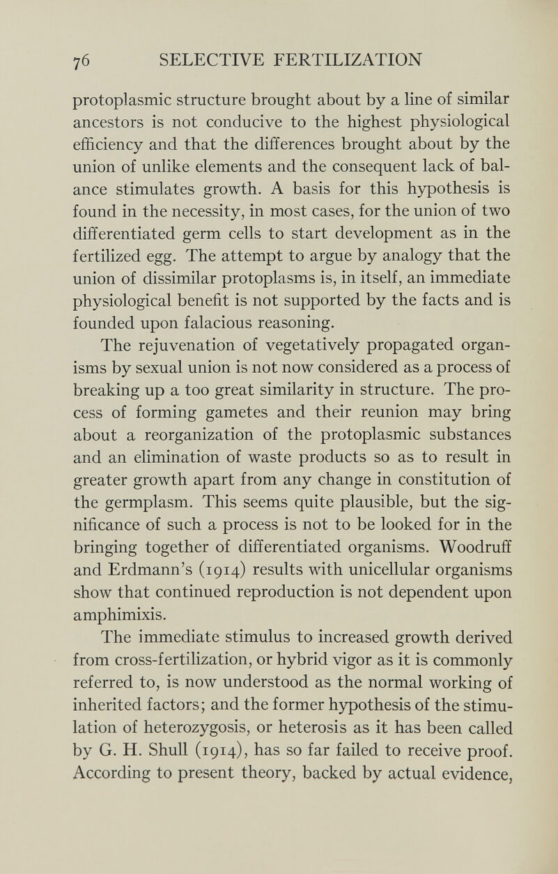 protoplasmic structure brought about by a line of similar ancestors is not conducive to the highest physiological efficiency and that the differences brought about by the union of unlike elements and the consequent lack of bal ance stimulates growth. A basis for this hypothesis is found in the necessity, in most cases, for the union of two differentiated germ cells to start development as in the fertilized egg. The attempt to argue by analogy that the union of dissimilar protoplasms is, in itself, an immediate physiological benefit is not supported by the facts and is founded upon falacious reasoning. The rejuvenation of vegetatively propagated organ isms by sexual union is not now considered as a process of breaking up a too great similarity in structure. The pro cess of forming gametes and their reunion may bring about a reorganization of the protoplasmic substances and an elimination of waste products so as to result in greater growth apart from any change in constitution of the germplasm. This seems quite plausible, but the sig nificance of such a process is not to be looked for in the bringing together of differentiated organisms. Woodruff and Erdmann's (1914) results with unicellular organisms show that continued reproduction is not dependent upon amphimixis. The immediate stimulus to increased growth derived from cross-fertilization, or hybrid vigor as it is commonly referred to, is now understood as the normal working of inherited factors; and the former hypothesis of the stimu lation of heterozygosis, or heterosis as it has been called by G. H. Shull (1914), has so far failed to receive proof. According to present theory, backed by actual evidence,