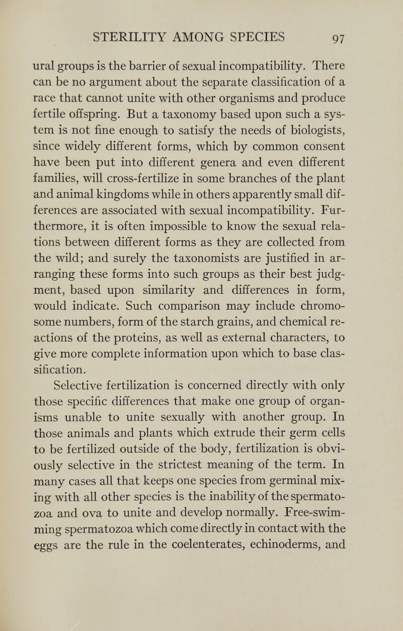 ural groups is the barrier of sexual incompatibility. There can be no argument about the separate classification of a race that cannot unite with other organisms and produce fertile offspring. But a taxonomy based upon such a sys tem is not fine enough to satisfy the needs of biologists, since widely different forms, which by common consent have been put into different genera and even different families, will cross-fertilize in some branches of the plant and animal kingdoms while in others apparently small dif ferences are associated with sexual incompatibility. Fur thermore, it is often impossible to know the sexual rela tions between different forms as they are collected from the wild; and surely the taxonomists are justified in ar ranging these forms into such groups as their best judg ment, based upon similarity and differences in form, would indicate. Such comparison may include chromo some numbers, form of the starch grains, and chemical re actions of the proteins, as well as external characters, to give more complete information upon which to base clas sification. Selective fertilization is concerned directly with only those specific differences that make one group of organ isms unable to unite sexually with another group. In those animals and plants which extrude their germ cells to be fertilized outside of the body, fertilization is obvi ously selective in the strictest meaning of the term. In many cases all that keeps one species from germinal mix ing with all other species is the inability of the spermato zoa and ova to unite and develop normally. Free-swim ming spermatozoa which come directly in contact with the eggs are the rule in the coelenterates, echinoderms, and