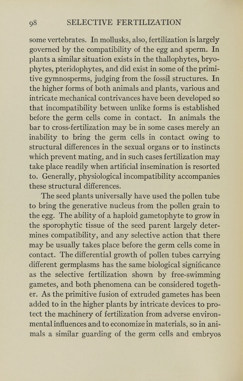 some vertebrates. In mollusks, also, fertilization is largely governed by the compatibility of the egg and sperm. In plants a similar situation exists in the thallophytes, bryo- phytes, pteridophytes, and did exist in some of the primi tive gymnosperms, judging from the fossil structures. In the higher forms of both animals and plants, various and intricate mechanical contrivances have been developed so that incompatibility between unlike forms is established before the germ cells come in contact. In animals the bar to cross-fertilization may be in some cases merely an inability to bring the germ cells in contact owing to structural differences in the sexual organs or to instincts which prevent mating, and in such cases fertilization may take place readily when artificial insemination is resorted to. Generally, physiological incompatibility accompanies these structural differences. The seed plants universally have used the pollen tube to bring the generative nucleus from the pollen grain to the egg. The ability of a haploid gametophyte to grow in the sporophytic tissue of the seed parent largely deter mines compatibility, and any selective action that there may be usually takes place before the germ cells come in contact. The differential growth of pollen tubes carrying different germplasms has the same biological significance as the selective fertilization shown by free-swimming gametes, and both phenomena can be considered togeth er. As the primitive fusion of extruded gametes has been added to in the higher plants by intricate devices to pro tect the machinery of fertilization from adverse environ mental influences and to economize in materials, so in ani mals a similar guarding of the germ cells and embryos