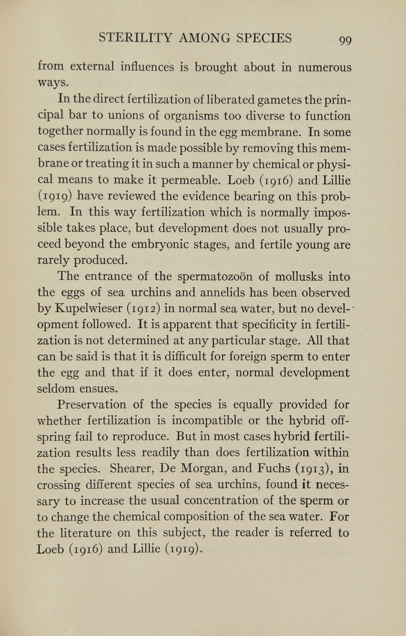 from external influences is brought about in numerous ways. In the direct fertilization of liberated gametes the prin cipal bar to unions of organisms too diverse to function together normally is found in the egg membrane. In some cases fertilization is made possible by removing this mem brane or treating it in such a manner by chemical or physi cal means to make it permeable. Loeb (1916) and Lillie (1919) have reviewed the evidence bearing on this prob lem. In this way fertilization which is normally impos sible takes place, but development does not usually pro ceed beyond the embryonic stages, and fertile young are rarely produced. The entrance of the spermatozoon of mollusks into the eggs of sea urchins and annelids has been observed by Kupelwieser (1912) in normal sea water, but no devel- • opment followed. It is apparent that specificity in fertili zation is not determined at any particular stage. All that can be said is that it is difficult for foreign sperm to enter the egg and that if it does enter, normal development seldom ensues. Preservation of the species is equally provided for whether fertilization is incompatible or the hybrid off spring fail to reproduce. But in most cases hybrid fertili zation results less readily than does fertilization within the species. Shearer, De Morgan, and Fuchs (1913), in crossing different species of sea urchins, found it neces sary to increase the usual concentration of the sperm or to change the chemical composition of the sea water. For the literature on this subject, the reader is referred to Loeb (1916) and Lillie (1919).