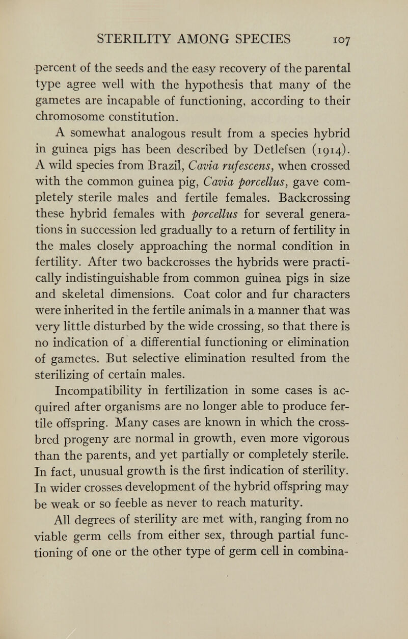 percent of the seeds and the easy recovery of the parental type agree well with the hypothesis that many of the gametes are incapable of functioning, according to their chromosome constitution. A somewhat analogous result from a species hybrid in guinea pigs has been described by Detlef sen (1914). A wild species from Brazil, Cavia rufescens, when crossed with the common guinea pig, Cavia porcellus, gave com pletely sterile males and fertile females. Backcrossing these hybrid females with porcellus for several genera tions in succession led gradually to a return of fertility in the males closely approaching the normal condition in fertility. After two backcrosses the hybrids were practi cally indistinguishable from common guinea pigs in size and skeletal dimensions. Coat color and fur characters were inherited in the fertile animals in a manner that was very little disturbed by the wide crossing, so that there is no indication of a differential functioning or elimination of gametes. But selective elimination resulted from the sterilizing of certain males. Incompatibility in fertilization in some cases is ac quired after organisms are no longer able to produce fer tile offspring. Many cases are known in which the cross bred progeny are normal in growth, even more vigorous than the parents, and yet partially or completely sterile. In fact, unusual growth is the first indication of sterility. In wider crosses development of the hybrid offspring may be weak or so feeble as never to reach maturity. All degrees of sterility are met with, ranging from no viable germ cells from either sex, through partial func tioning of one or the other type of germ cell in combina-