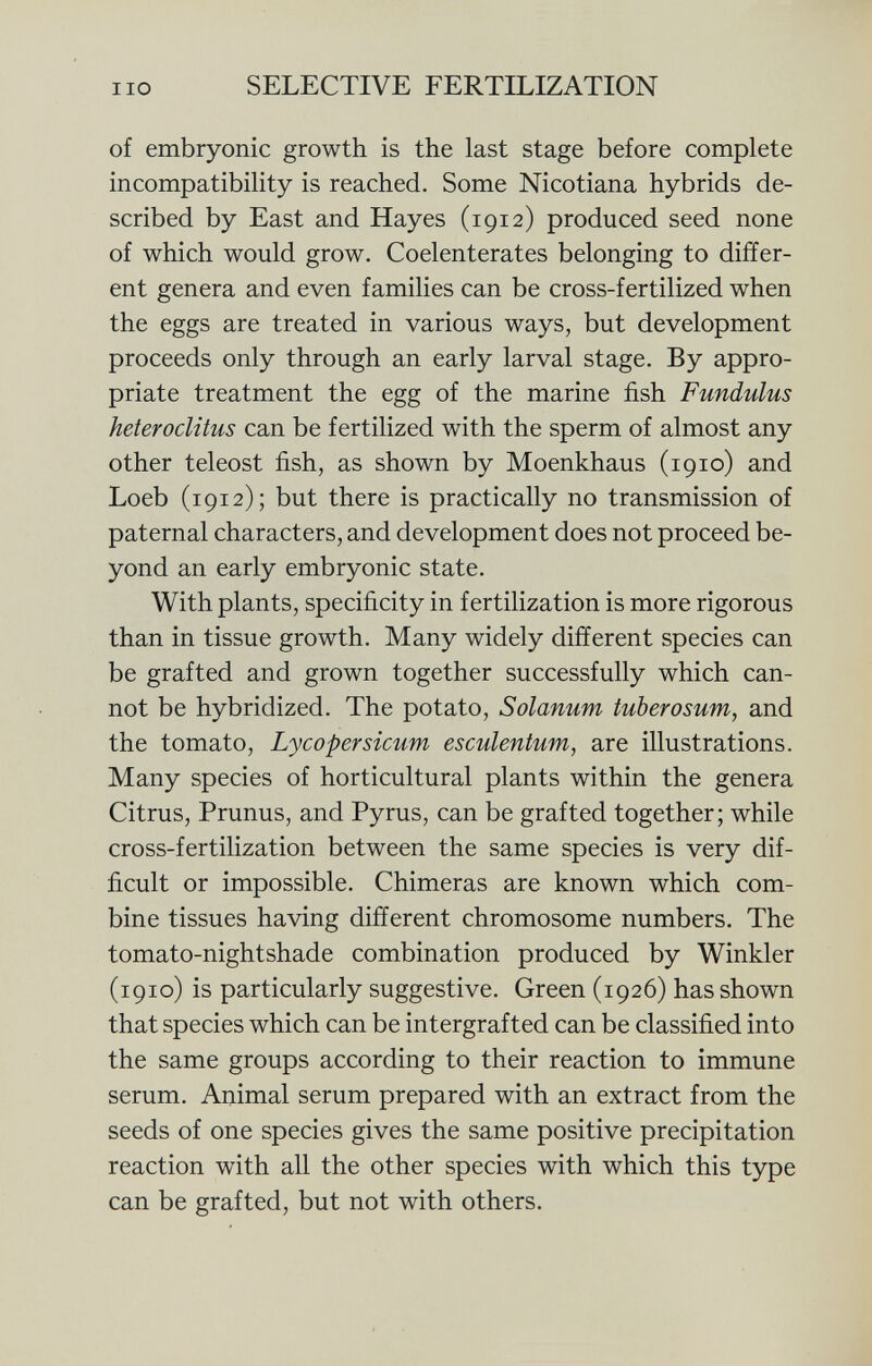 of embryonic growth is the last stage before complete incompatibility is reached. Some Nicotiana hybrids de scribed by East and Hayes (1912) produced seed none of which would grow. Coelenterates belonging to differ ent genera and even families can be cross-fertilized when the eggs are treated in various ways, but development proceeds only through an early larval stage. By appro priate treatment the egg of the marine fish Fundulus heteroclitus can be fertilized with the sperm of almost any other teleost fish, as shown by Moenkhaus (1910) and Loeb (1912); but there is practically no transmission of paternal characters, and development does not proceed be yond an early embryonic state. With plants, specificity in fertilization is more rigorous than in tissue growth. Many widely different species can be grafted and grown together successfully which can not be hybridized. The potato, Solanum tuberosum , and the tomato, Lycopersicum esculentum, are illustrations. Many species of horticultural plants within the genera Citrus, Prunus, and Pyrus, can be grafted together; while cross-fertilization between the same species is very dif ficult or impossible. Chimeras are known which com bine tissues having different chromosome numbers. The tomato-nightshade combination produced by Winkler (1910) is particularly suggestive. Green (1926) has shown that species which can be intergrafted can be classified into the same groups according to their reaction to immune serum. Animal serum prepared with an extract from the seeds of one species gives the same positive precipitation reaction with all the other species with which this type can be grafted, but not with others.