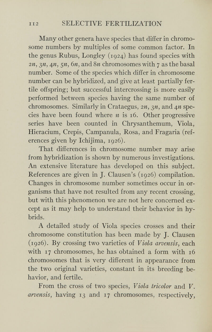 Many other genera have species that differ in chromo some numbers by multiples of some common factor. In the genus Rubus, Longley (1924) has found species with 2 n, $n, 4 n, $n, 6n, and 8 n chromosomes with 7 as the basal number. Some of the species which differ in chromosome number can be hybridized, and give at least partially fer tile offspring; but successful intercrossing is more easily performed between species having the same number of chromosomes. Similarly in Crataegus, 2n, $n, and 4n spe cies have been found where n is 16. Other progressive series have been counted in Chrysanthemum, Viola, Hieracium, Crepis, Campanula, Rosa, and Fragaria (ref erences given by Ichijima, 1926). That differences in chromosome number may arise from hybridization is shown by numerous investigations. An extensive literature has developed on this subject. References are given in J. Clausen's (1926) compilation. Changes in chromosome number sometimes occur in or ganisms that have not resulted from any recent crossing, but with this phenomenon we are not here concerned ex cept as it may help to understand their behavior in hy brids. A detailed study of Viola species crosses and their chromosome constitution has been made by J. Clausen (1926). By crossing two varieties of Viola arvensis, each with 17 chromosomes, he has obtained a form with 16 chromosomes that is very different in appearance from the two original varieties, constant in its breeding be havior, and fertile. From the cross of two species, Viola tricolor and V. arvensis , having 13 and 17 chromosomes, respectively,