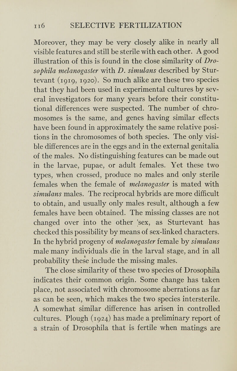 Moreover, they may be very closely alike in nearly all visible features and still be sterile with each other. A good illustration of this is found in the close similarity of Dro- sophila melanogaster with D. simulans described by Stur- tevant (1919, 1920). So much alike are these two species that they had been used in experimental cultures by sev eral investigators for many years before their constitu tional differences were suspected. The number of chro mosomes is the same, and genes having similar effects have been found in approximately the same relative posi tions in the chromosomes of both species. The only visi ble differences are in the eggs and in the external genitalia of the males. No distinguishing features can be made out in the larvae, pupae, or adult females. Yet these two types, when crossed, produce no males and only sterile females when the female of melanogaster is mated with simulans males. The reciprocal hybrids are more difficult to obtain, and usually only males result, although a few females have been obtained. The missing classes are not changed over into the other 'sex, as Sturtevant has checked this possibility by means of sex-linked characters. In the hybrid progeny of melanogaster female by simulans male many individuals die in the larval stage, and in all probability these include the missing males. The close similarity of these two species of Drosophila indicates their common origin. Some change has taken place, not associated with chromosome aberrations as far as can be seen, which makes the two species intersterile. A somewhat similar difference has arisen in controlled cultures. Plough (1924) has made a preliminary report of a strain of Drosophila that is fertile when matings are