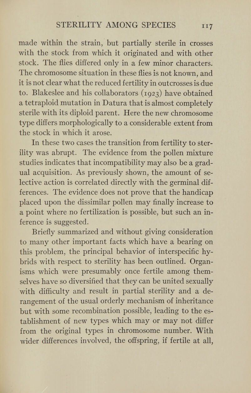 made within the strain, but partially sterile in crosses with the stock from which it originated and with other stock. The flies differed only in a few minor characters. The chromosome situation in these flies is not known, and it is not clear what the reduced fertility in outcrosses is due to. Blakeslee and his collaborators (1923) have obtained a tetraploid mutation in Datura that is almost completely sterile with its diploid parent. Here the new chromosome type differs morphologically to a considerable extent from the stock in which it arose. In these two cases the transition from fertility to ster ility was abrupt. The evidence from the pollen mixture studies indicates that incompatibility may also be a grad ual acquisition. As previously shown, the amount of se lective action is correlated directly with the germinal dif ferences. The evidence does not prove that the handicap placed upon the dissimilar pollen may finally increase to a point where no fertilization is possible, but such an in ference is suggested. Briefly summarized and without giving consideration to many other important facts which have a bearing on this problem, the principal behavior of interspecific hy brids with respect to sterility has been outlined. Organ isms which were presumably once fertile among them selves have so diversified that they can be united sexually with difficulty and result in partial sterility and a de rangement of the usual orderly mechanism of inheritance but with some recombination possible, leading to the es tablishment of new types which may or may not differ from the original types in chromosome number. With wider differences involved, the offspring, if fertile at all,