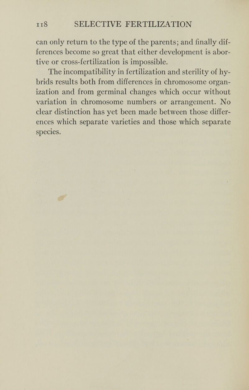 can only return to the type of the parents; and finally dif ferences become so great that either development is abor tive or cross-fertilization is impossible. The incompatibility in fertilization and sterility of hy brids results both from differences in chromosome organ ization and from germinal changes which occur without variation in chromosome numbers or arrangement. No clear distinction has yet been made between those differ ences which separate varieties and those which separate species.