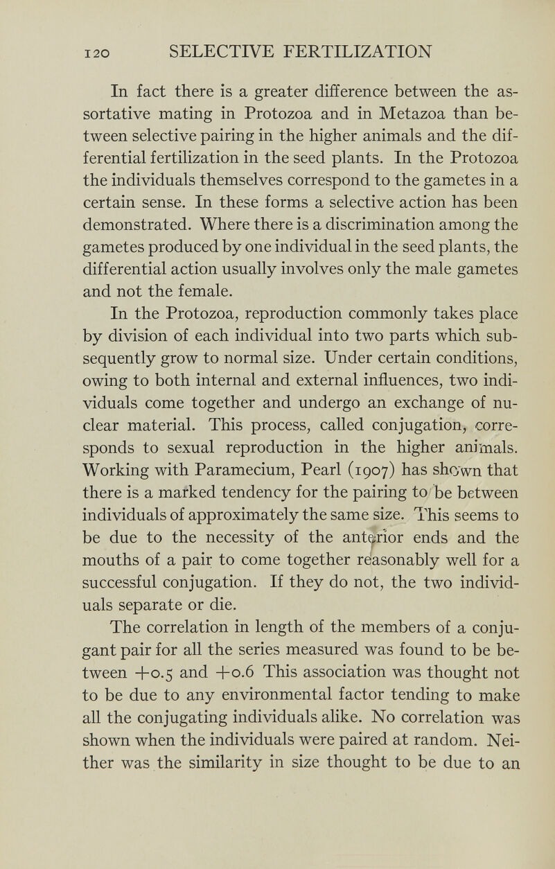 In fact there is a greater difference between the as- sortative mating in Protozoa and in Metazoa than be tween selective pairing in the higher animals and the dif ferential fertilization in the seed plants. In the Protozoa the individuals themselves correspond to the gametes in a certain sense. In these forms a selective action has been demonstrated. Where there is a discrimination among the gametes produced by one individual in the seed plants, the differential action usually involves only the male gametes and not the female. In the Protozoa, reproduction commonly takes place by division of each individual into two parts which sub sequently grow to normal size. Under certain conditions, owing to both internal and external influences, two indi viduals come together and undergo an exchange of nu clear material. This process, called conjugation, corre sponds to sexual reproduction in the higher animals. Working with Paramecium, Pearl (1907) has shown that there is a marked tendency for the pairing to be between individuals of approximately the same size. This seems to be due to the necessity of the anterior ends and the mouths of a pair to come together reasonably well for a successful conjugation. If they do not, the two individ uals separate or die. The correlation in length of the members of a conju- gant pair for all the series measured was found to be be tween +0.5 and +0.6 This association was thought not to be due to any environmental factor tending to make all the conjugating individuals alike. No correlation was shown when the individuals were paired at random. Nei ther was the similarity in size thought to be due to an