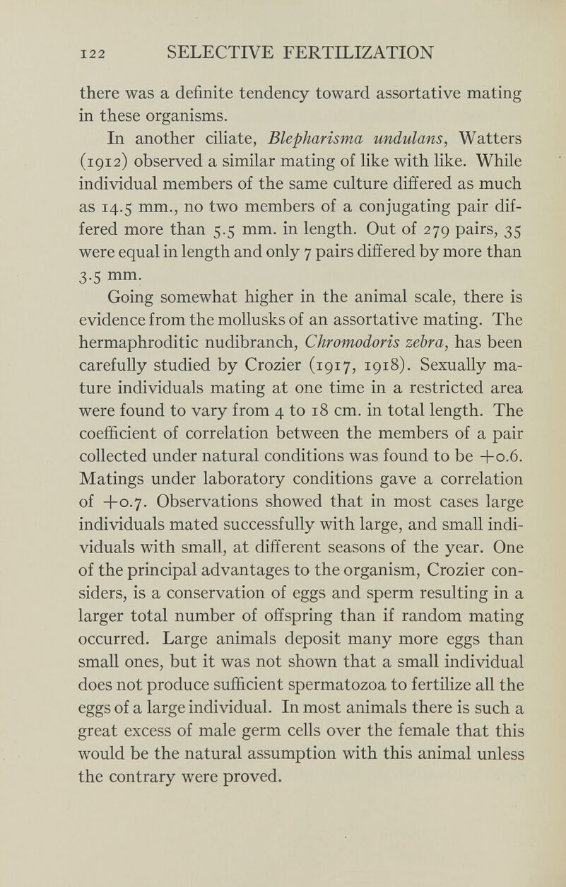 there was a definite tendency toward assortative mating in these organisms. In another ciliate, Blepharisma undulans, Watters (1912) observed a similar mating of like with like. While individual members of the same culture differed as much as 14.5 mm., no two members of a conjugating pair dif fered more than 5.5 mm. in length. Out of 279 pairs, 35 were equal in length and only 7 pairs differed by more than 3.5 mm. Going somewhat higher in the animal scale, there is evidence from the mollusks of an assortative mating. The hermaphroditic nudibranch, Chromodoris zebra, has been carefully studied by Crozier (1917, 1918). Sexually ma ture individuals mating at one time in a restricted area were found to vary from 4 to 18 cm. in total length. The coefficient of correlation between the members of a pair collected under natural conditions was found to be +0.6. Matings under laboratory conditions gave a correlation of +0.7. Observations showed that in most cases large individuals mated successfully with large, and small indi viduals with small, at different seasons of the year. One of the principal advantages to the organism, Crozier con siders, is a conservation of eggs and sperm resulting in a larger total number of offspring than if random mating occurred. Large animals deposit many more eggs than small ones, but it was not shown that a small individual does not produce sufficient spermatozoa to fertilize all the eggs of a large individual. In most animals there is such a great excess of male germ cells over the female that this would be the natural assumption with this animal unless the contrary were proved.