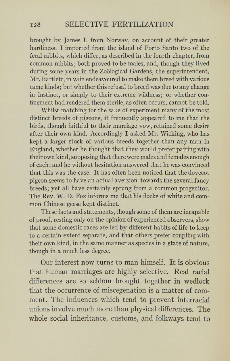 brought by James I. from Norway, on account of their greater hardiness. I imported from the island of Porto Santo two of the feral rabbits, which differ, as described in the fourth chapter, from common rabbits; both proved to be males, and, though they lived during some years in the Zoological Gardens, the superintendent, Mr. Bartlett, in vain endeavoured to make them breed with various tame kinds; but whether this refusal to breed was due to any change in instinct, or simply to their extreme wildness; or whether con finement had rendered them sterile, as often occurs, cannot be told. Whilst matching for the sake of experiment many of the most distinct breeds of pigeons, it frequently appeared to me that the birds, though faithful to their marriage vow, retained some desire after their own kind. Accordingly I asked Mr. Wicking, who has kept a larger stock of various breeds together than any man in England, whether he thought that they would prefer pairing with their own kind, supposing that there were males and females enough of each; and he without hesitation answered that he was convinced that this was the case. It has often been noticed that the dovecot pigeon seems to have an actual aversion towards the several fancy breeds; yet all have certainly sprung from a common progenitor. The Rev. W. D. Fox informs me that his flocks of white and com mon Chinese geese kept distinct. These facts and statements, though some of them are incapable of proof, resting only on the opinion of experienced observers, show that some domestic races are led by different habits of life to keep to a certain extent separate, and that others prefer coupling with their own kind, in the same manner as species in a state of nature, though in a much less degree. Our interest now turns to man himself. It is obvious that human marriages are highly selective. Real racial differences are so seldom brought together in wedlock that the occurrence of miscegenation is a matter of com ment. The influences which tend to prevent interracial unions involve much more than physical differences. The whole social inheritance, customs, and folkways tend to