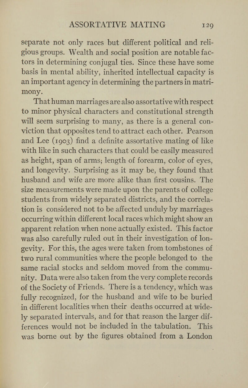 separate not only races but different political and reli gious groups. Wealth and social position are notable fac tors in determining conjugal ties. Since these have some basis in mental ability, inherited intellectual capacity is an important agency in determining the partners in matri mony. That human marriages are also assortative with respect to minor physical characters and constitutional strength will seem surprising to many, as there is a general con viction that opposites tend to attract each other. Pearson and Lee (1903) find a definite assortative mating of like with like in such characters that could be easily measured as height, span of arms; length of forearm, color of eyes, and longevity. Surprising as it may be, they found that husband and wife are more alike than first cousins. The size measurements were made upon the parents of college students from widely separated districts, and the correla tion is considered not to be affected unduly by marriages occurring within different local races which might show an apparent relation when none actually existed. This factor was also carefully ruled out in their investigation of lon gevity. For this, the ages were taken from tombstones of two rural communities where the people belonged to the same racial stocks and seldom moved from the commu nity. Data were also taken from the very complete records of the Society of Friends. There is a tendency, which was fully recognized, for the husband and wife to be buried in different localities when their deaths occurred at wide ly separated intervals, and for that reason the larger dif ferences would not be included in the tabulation. This was borne out by the figures obtained from a London