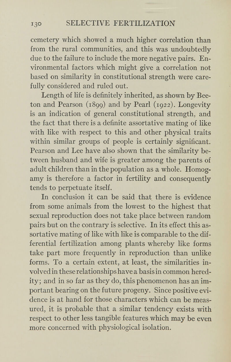 cemetery which showed a much higher correlation than from the rural communities, and this was undoubtedly due to the failure to include the more negative pairs. En vironmental factors which might give a correlation not based on similarity in constitutional strength were care fully considered and ruled out. Length of life is definitely inherited, as shown by Bee- ton and Pearson (1899) and by Pearl (1922). Longevity is an indication of general constitutional strength, and the fact that there is a definite assortative mating of like with like with respect to this and other physical traits within similar groups of people is certainly significant. Pearson and Lee have also shown that the similarity be tween husband and wife is greater among the parents of adult children than in the population as a whole. Homog- amy is therefore a factor in fertility and consequently tends to perpetuate itself. In conclusion it can be said that there is evidence from some animals from the lowest to the highest that sexual reproduction does not take place between random pairs but on the contrary is selective. In its effect this as sortative mating of like with like is comparable to the dif ferential fertilization among plants whereby like forms take part more frequently in reproduction than unlike forms. To a certain extent, at least, the similarities in volved in these relationships have a basis in common hered ity ; and in so far as they do, this phenomenon has an im portant bearing on the future progeny. Since positive evi dence is at hand for those characters which can be meas ured, it is probable that a similar tendency exists with respect to other less tangible features which may be even more concerned with physiological isolation.