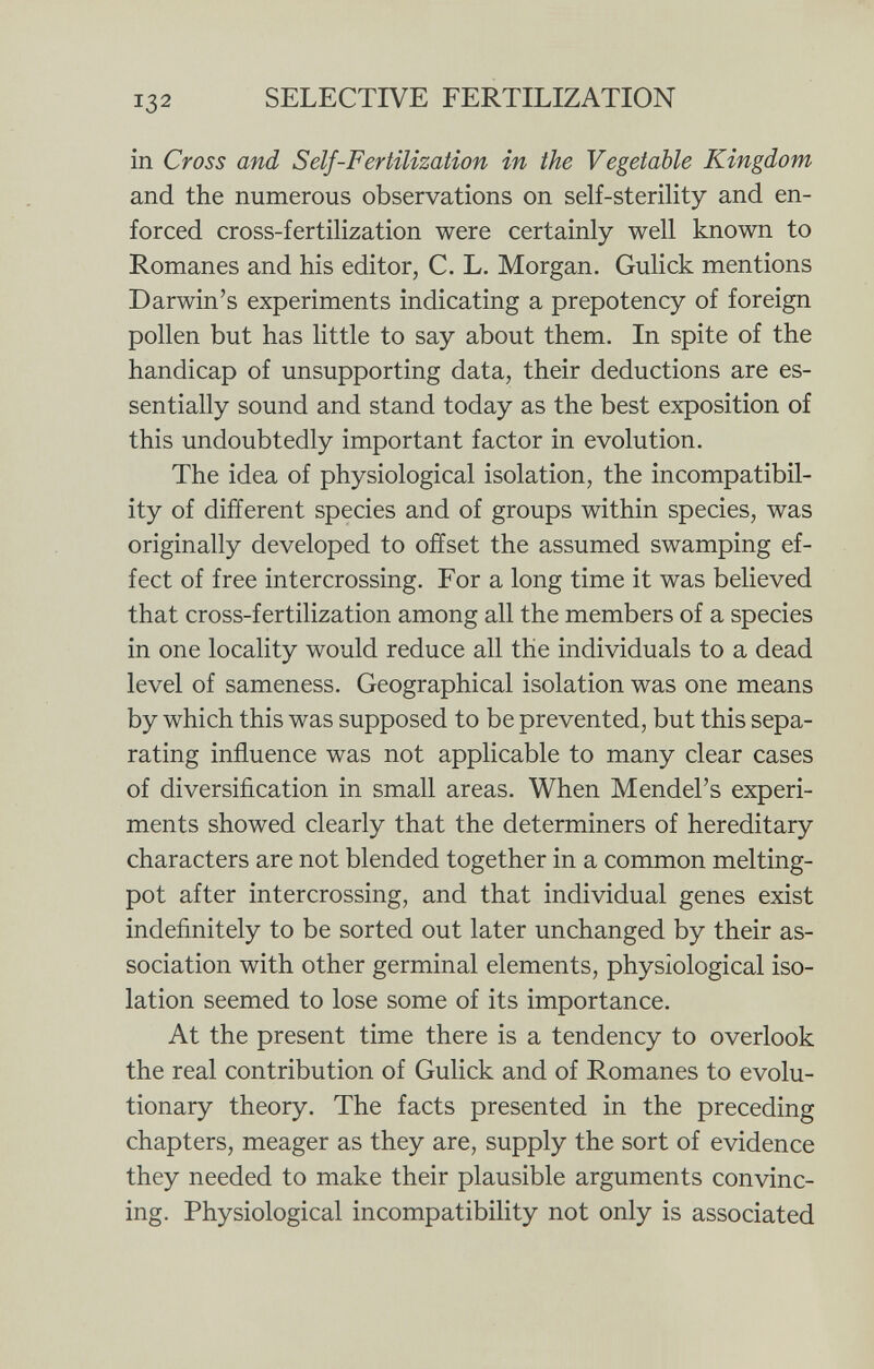 in Cross and S elf-Fertilization in the Vegetable Kingdom and the numerous observations on self-sterility and en forced cross-fertilization were certainly well known to Romanes and his editor, C. L. Morgan. Gulick mentions Darwin's experiments indicating a prepotency of foreign pollen but has little to say about them. In spite of the handicap of unsupporting data, their deductions are es sentially sound and stand today as the best exposition of this undoubtedly important factor in evolution. The idea of physiological isolation, the incompatibil ity of different species and of groups within species, was originally developed to offset the assumed swamping ef fect of free intercrossing. For a long time it was believed that cross-fertilization among all the members of a species in one locality would reduce all the individuals to a dead level of sameness. Geographical isolation was one means by which this was supposed to be prevented, but this sepa rating influence was not applicable to many clear cases of diversification in small areas. When Mendel's experi ments showed clearly that the determiners of hereditary characters are not blended together in a common melting- pot after intercrossing, and that individual genes exist indefinitely to be sorted out later unchanged by their as sociation with other germinal elements, physiological iso lation seemed to lose some of its importance. At the present time there is a tendency to overlook the real contribution of Gulick and of Romanes to evolu tionary theory. The facts presented in the preceding chapters, meager as they are, supply the sort of evidence they needed to make their plausible arguments convinc ing. Physiological incompatibility not only is associated