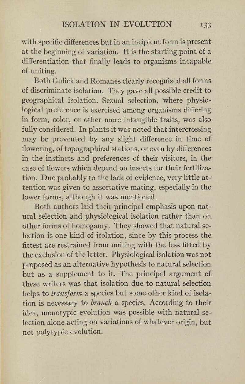 with specific differences but in an incipient form is present at the beginning of variation. It is the starting point of a differentiation that finally leads to organisms incapable of uniting. Both Gulick and Romanes clearly recognized all forms of discriminate isolation. They gave all possible credit to geographical isolation. Sexual selection, where physio logical preference is exercised among organisms differing in form, color, or other more intangible traits, was also fully considered. In plants it was noted that intercrossing may be prevented by any slight difference in time of flowering, of topographical stations, or even by differences in the instincts and preferences of their visitors, in the case of flowers which depend on insects for their fertiliza tion. Due probably to the lack of evidence, very little at tention was given to assortative mating, especially in the lower forms, although it was mentioned. Both authors laid their principal emphasis upon nat ural selection and physiological isolation rather than on other forms of homogamy. They showed that natural se lection is one kind of isolation, since by this process the fittest are restrained from uniting with the less fitted by the exclusion of the latter. Physiological isolation was not proposed as an alternative hypothesis to natural selection but as a supplement to it. The principal argument of these writers was that isolation due to natural selection helps to transform a species but some other kind of isola tion is necessary to branch a species. According to their idea, monotypic evolution was possible with natural se lection alone acting on variations of whatever origin, but not polytypic evolution.