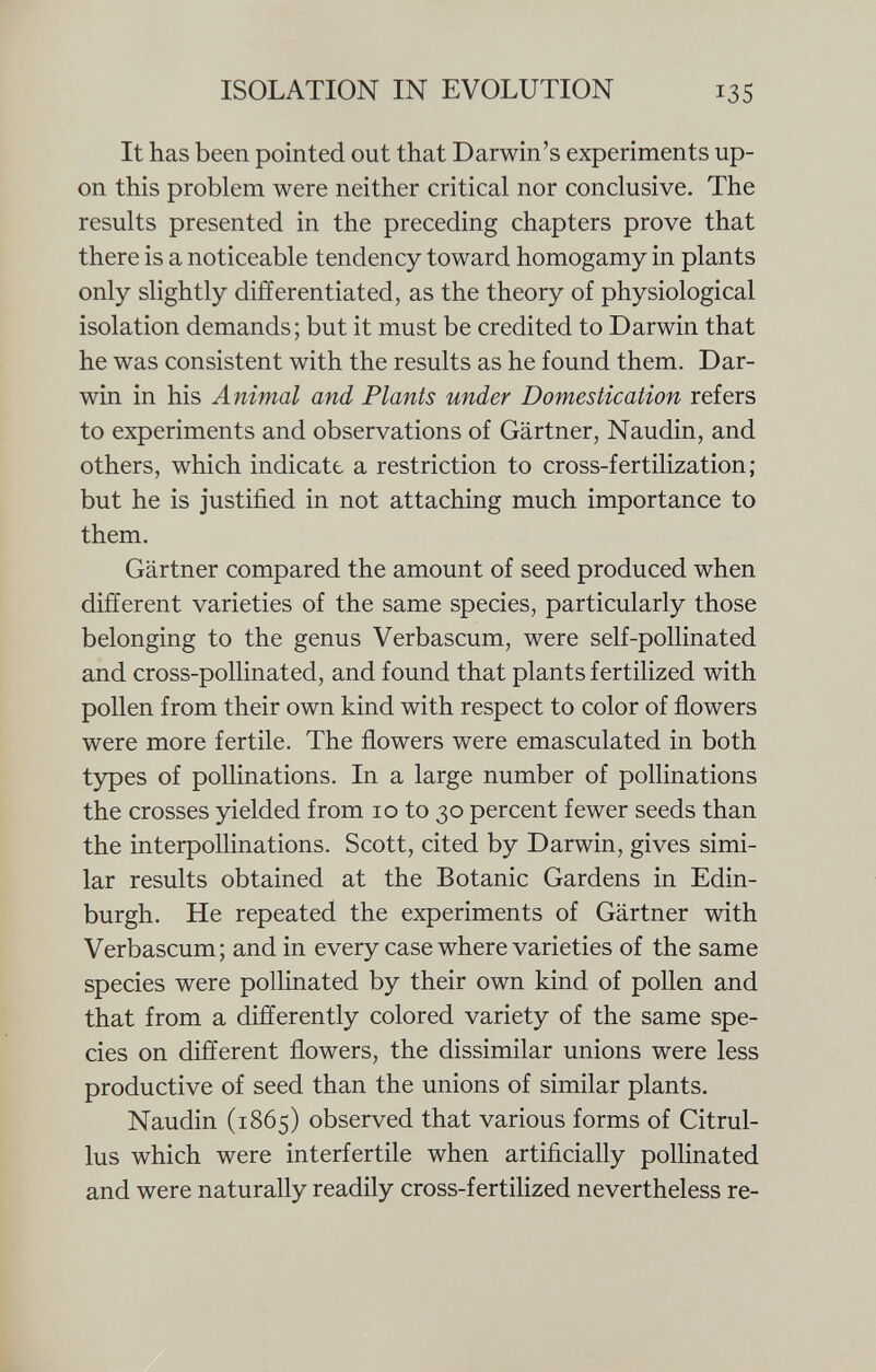 It has been pointed out that Darwin's experiments up on this problem were neither critical nor conclusive. The results presented in the preceding chapters prove that there is a noticeable tendency toward homogamy in plants only slightly differentiated, as the theory of physiological isolation demands; but it must be credited to Darwin that he was consistent with the results as he found them. Dar win in his Animal and Plants under Domestication refers to experiments and observations of Gärtner, Naudin, and others, which indicate a restriction to cross-fertilization; but he is justified in not attaching much importance to them. Gärtner compared the amount of seed produced when different varieties of the same species, particularly those belonging to the genus Verbascum, were self-pollinated and cross-pollinated, and found that plants fertilized with pollen from their own kind with respect to color of flowers were more fertile. The flowers were emasculated in both types of pollinations. In a large number of pollinations the crosses yielded from 10 to 30 percent fewer seeds than the interpollinations. Scott, cited by Darwin, gives simi lar results obtained at the Botanic Gardens in Edin burgh. He repeated the experiments of Gärtner with Verbascum; and in every case where varieties of the same species were pollinated by their own kind of pollen and that from a differently colored variety of the same spe cies on different flowers, the dissimilar unions were less productive of seed than the unions of similar plants. Naudin (1865) observed that various forms of Citrul- lus which were interfertile when artificially pollinated and were naturally readily cross-fertilized nevertheless re-