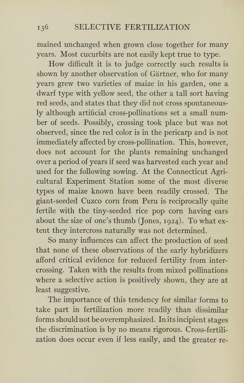 i 3 6 selective fertilization mained unchanged when grown close together for many years. Most cucurbits are not easily kept true to type. How difficult it is to judge correctly such results is shown by another observation of Gärtner, who for many years grew two varieties of maize in his garden, one a dwarf type with yellow seed, the other a tall sort having red seeds, and states that they did not cross spontaneous ly although artificial cross-pollinations set a small num ber of seeds. Possibly, crossing took place but was not observed, since the red color is in the pericarp and is not immediately affected by cross-pollination. This, however, does not account for the plants remaining unchanged over a period of years if seed was harvested each year and used for the following sowing. At the Connecticut Agri cultural Experiment Station some of the most diverse types of maize known have been readily crossed. The giant-seeded Cuzco corn from Peru is reciprocally quite fertile with the tiny-seeded rice pop corn having ears about the size of one's thumb (Jones, 1924). To what ex tent they intercross naturally was not determined. So many influences can affect the production of seed that none of these observations of the early hybridizers afford critical evidence for reduced fertility from inter crossing. Taken with the results from mixed pollinations where a selective action is positively shown, they are at least suggestive. The importance of this tendency for similar forms to take part in fertilization more readily than dissimilar forms should not be overemphasized. In its incipient stages the discrimination is by no means rigorous. Cross-fertili zation does occur even if less easily, and the greater re