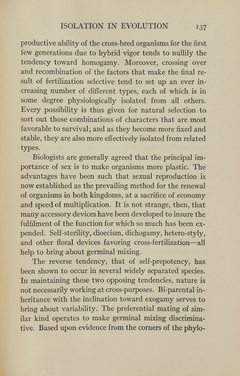 productive ability of the cross-bred organisms for the first few generations due to hybrid vigor tends to nullify the tendency toward homogamy. Moreover, crossing over and recombination of the factors that make the final re sult of fertilization selective tend to set up an ever in creasing number of different types, each of which is in some degree physiologically isolated from all others. Every possibility is thus given for natural selection to sort out those combinations of characters that are most favorable to survival; and as they become more fixed and stable, they are also more effectively isolated from related types. Biologists are generally agreed that the principal im portance of sex is to make organisms more plastic. The advantages have been such that sexual reproduction is now established as the prevailing method for the renewal of organisms in both kingdoms, at a sacrifice of economy and speed of multiplication. It is not strange, then, that many accessory devices have been developed to insure the fulfilment of the function for which so much has been ex pended. Self-sterility, dioecism, dichogamy, hetero-styly, and other floral devices favoring cross-fertilization—all help to bring about germinal mixing. The reverse tendency, that of self-prepotency, has been shown to occur in several widely separated species. In maintaining these two opposing tendencies, nature is not necessarily working at cross-purposes. Bi-parental in heritance with the inclination toward exogamy serves to bring about variability. The preferential mating of sim ilar kind operates to make germinal mixing discrimina tive. Based upon evidence from the corners of the phylo-