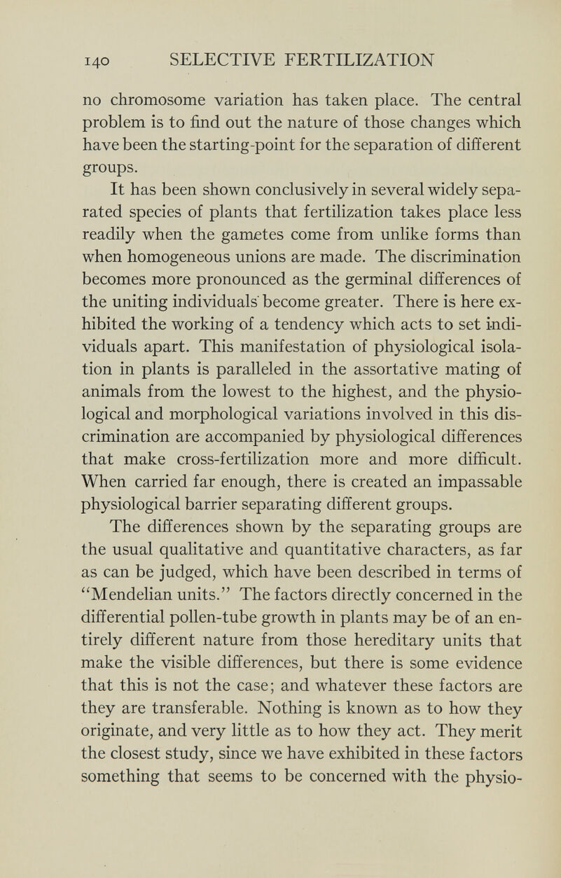 no chromosome variation has taken place. The central problem is to find out the nature of those changes which have been the starting-point for the separation of different groups. It has been shown conclusively in several widely sepa rated species of plants that fertilization takes place less readily when the gametes come from unlike forms than when homogeneous unions are made. The discrimination becomes more pronounced as the germinal differences of the uniting individuals' become greater. There is here ex hibited the working of a tendency which acts to set indi viduals apart. This manifestation of physiological isola tion in plants is paralleled in the assortative mating of animals from the lowest to the highest, and the physio logical and morphological variations involved in this dis crimination are accompanied by physiological differences that make cross-fertilization more and more difficult. When carried far enough, there is created an impassable physiological barrier separating different groups. The differences shown by the separating groups are the usual qualitative and quantitative characters, as far as can be judged, which have been described in terms of Mendelian units. The factors directly concerned in the differential pollen-tube growth in plants may be of an en tirely different nature from those hereditary units that make the visible differences, but there is some evidence that this is not the case; and whatever these factors are they are transferable. Nothing is known as to how they originate, and very little as to how they act. They merit the closest study, since we have exhibited in these factors something that seems to be concerned with the physio