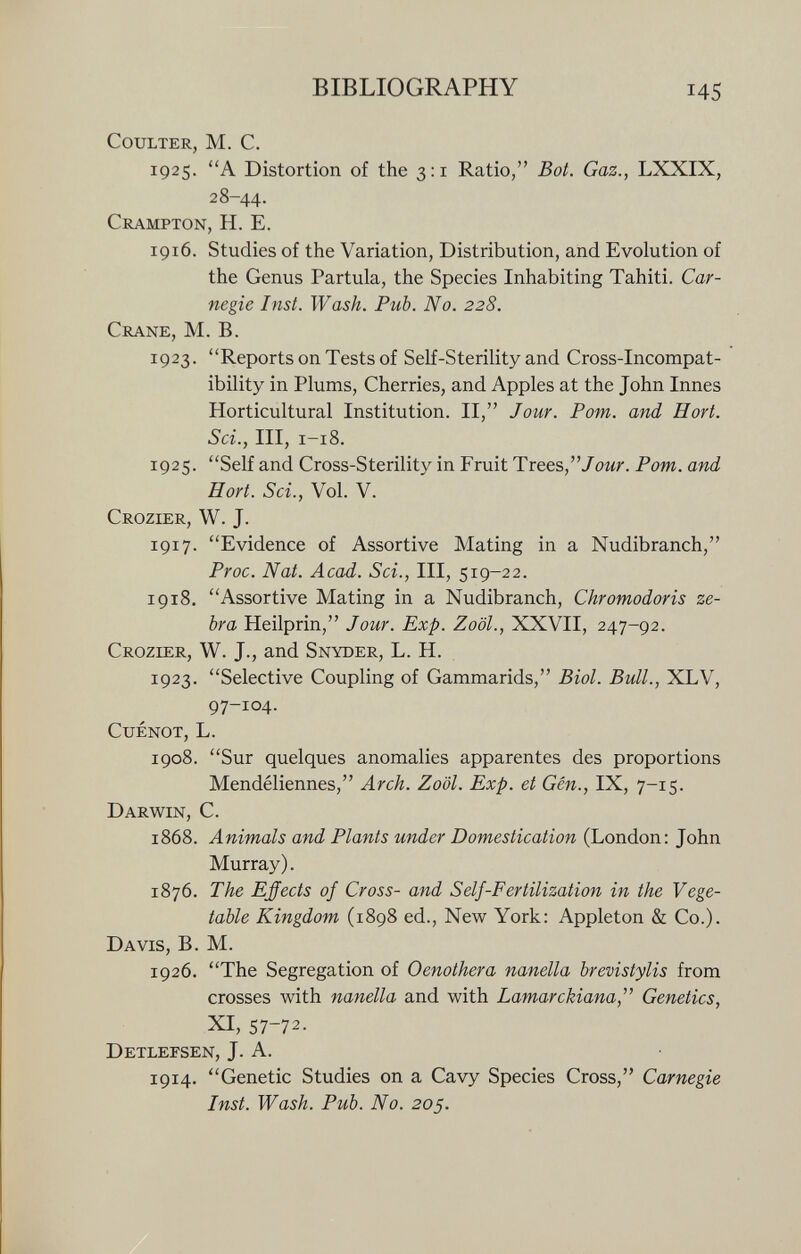 Coulter, M. C. 1925. A Distortion of the 3:1 Ratio, Bot. Gaz., LXXIX, 28-44. Crampton, H. E. 1916. Studies of the Variation, Distribution, and Evolution of the Genus Partula, the Species Inhabiting Tahiti. Car negie Inst. Wash. Pub. No. 228. Crane, M. B. 1923. Reports on Tests of Self-Sterility and Cross-Incompat ibility in Plums, Cherries, and Apples at the John Innes Horticultural Institution. II, Jour. Pom. and Hort. Sci., III, 1-18. 1925. Self and Cross-Sterility in Fruit Trees Jour. Pom. and Hort. Sci., Vol. V. Crozier, W. J. 1917. Evidence of Assortive Mating in a Nudibranch, Proc. Nat. Acad. Sei., III, 519-22. 1918. Assortive Mating in a Nudibranch, Chromodoris ze bra Heilprin, Jour. Exp. Zool., XXVII, 247-92. Crozier, W. J., and Snyder, L. H. 1923. Selective Coupling of Gammarids, Biol. Bull., XLV, 97-104. Cuenot, L. 1908. Sur quelques anomalies apparentes des proportions Mendéliennes, Arch. Zoöl. Exp. et Gén., IX, 7-15. Darwin, C. 1868. Animals and Plants under Domestication (London: John Murray). 1876. The Effects of Cross- and Self-Fertilization in the Vege table Kingdom (1898 ed., New York: Appleton & Co.). Davis, B. M. 1926. The Segregation of Oenothera nanella brevistylis from crosses with nanella and with Lamarckiana, Genetics, xi, 57-72. Detlefsen, J. A. 1914. Genetic Studies on a Cavy Species Cross, Carnegie Inst. Wash. Pub. No. 205.