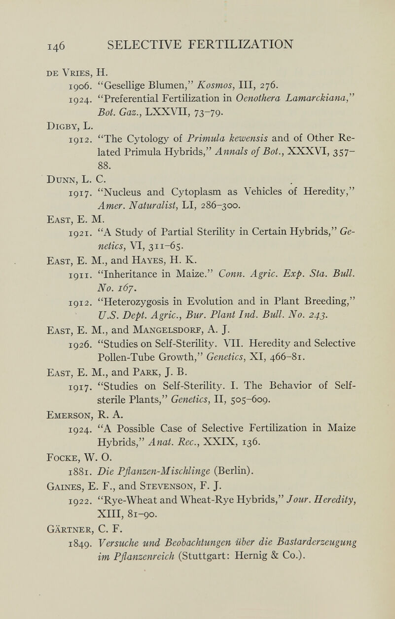 DE V r IES, H. 1906. Gesellige Blumen, Kosmos, III, 276. 1924. Preferential Fertilization in Oenothera Lamarckiana, Bot. Gaz., LXXVII, 73-79. Digby, L. 1912. The Cytology of Primula kewensis and of Other Re lated Primula Hybrids, Annals of Bot., XXXVI, 357— 88. Dunn, L. C. 1917. Nucleus and Cytoplasm as Vehicles of Heredity, Amer. Naturalist, LI, 286-300. East , E. M. 1921. A Study of Partial Sterility in Certain Hybrids, Ge netics, VI, 311-65. East, E. M., and Hayes, H. K. 191 i . Inheritance in Maize. Conn. Agrie. Exp. Sta. Bull. No. 167. 1912. Heterozygosis in Evolution and in Plant Breeding, U.S. Dept. Agrie., Bur. Plant Ind. Bull. No. 243. East, E. M., and Mangelsdorp , A. J. 1926. Studies on Self-Sterility. VII. Heredity and Selective Pollen-Tube Growth, Genetics, XI, 466-81. East, E. M., and Park, J. B. 1917. Studies on Self-Sterility. I. The Behavior of Self- sterile Plants, Genetics, II, 505-609. Emerson, R. A. 1924. A Possible Case of Selective Fertilization in Maize Hybrids, Anat. Ree., XXIX, 136. Focke, W. O. 1881. Die Pflanzen-Mischlinge (Berlin). Gaines , E. F., and Stevenson , F. J. 1922. Rye-Wheat and Wheat-Rye Hybrids, Jour. Heredity, XIII, 81-90. Gärtner, C. F. 1849. Versuche und Beobachtungen über die Bastarderzeugung im Pflanzenreich (Stuttgart: Hernig & Co.).