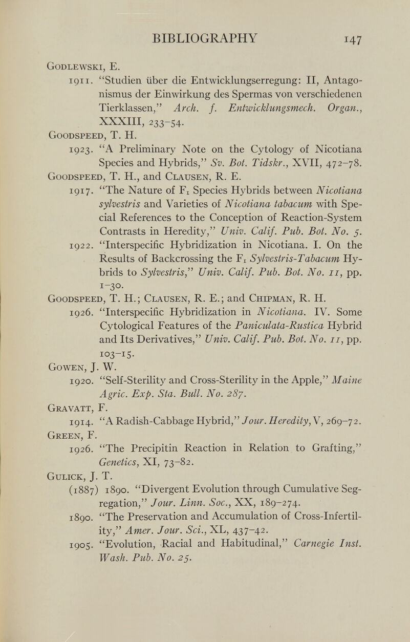 Godlewski, E. 191 i. Studien über die Entwicklungserregung: II, Antago nismus der Einwirkung des Spermas von verschiedenen Tierklassen, Arch. f. Entwicklungsmech. Organ., XXXIII, 233-54. Goodspeed, T. H. 1923. A Preliminary Note on the Cytology of Nicotiana Species and Hybrids, Sv. Bot. Tidskr., XVII, 472-78. Goodspeed, T. H., and Clausen, R. E. 1917. The Nature of F x Species Hybrids between Nicotiana sylvestris and Varieties of Nicotiana tabacum with Spe cial References to the Conception of Reaction-System Contrasts in Heredity, Univ. Calif. Pub. Bot. No. 5. 1922. Interspecific Hybridization in Nicotiana. I. On the Results of Backcrossing the F x Sylvestris-Tabacum Hy brids to Sylvestris, Univ. Calif. Pub. Bot. No. 11, pp. 1-3°. Goodspeed, T. H.; Clausen, R. E.; and Chipman, R. H. 1926. Interspecific Hybridization in Nicotiana. IV. Some Cytological Features of the Paniculata-Rustica Hybrid and Its Derivatives, Univ. Calif. Pub. Bot. No. 11, pp. io 3 _i 5- Gowen, J. W. 1920. Self-Sterility and Cross-Sterility in the Apple, Maine Agrie. Exp. Sta. Bull. No. 287. Gravait, F. 1914. A Radish-Cabbage Hybrid, Jour. Heredity,\, 269-72. Green, F. 1926. The Precipitin Reaction in Relation to Grafting, Genetics, XI, 73-82. Gulick, J. T. (1887) 1890. Divergent Evolution through Cumulative Seg regation, Jour. Linn. Soc., XX, 189-274. 1890. The Preservation and Accumulation of Cross-Infertil ity, Amer. Jour. Sei., XL, 437-42. 1905. Evolution, Racial and Habitudinal, Carnegie Inst. Wash. Pub. No. 25.