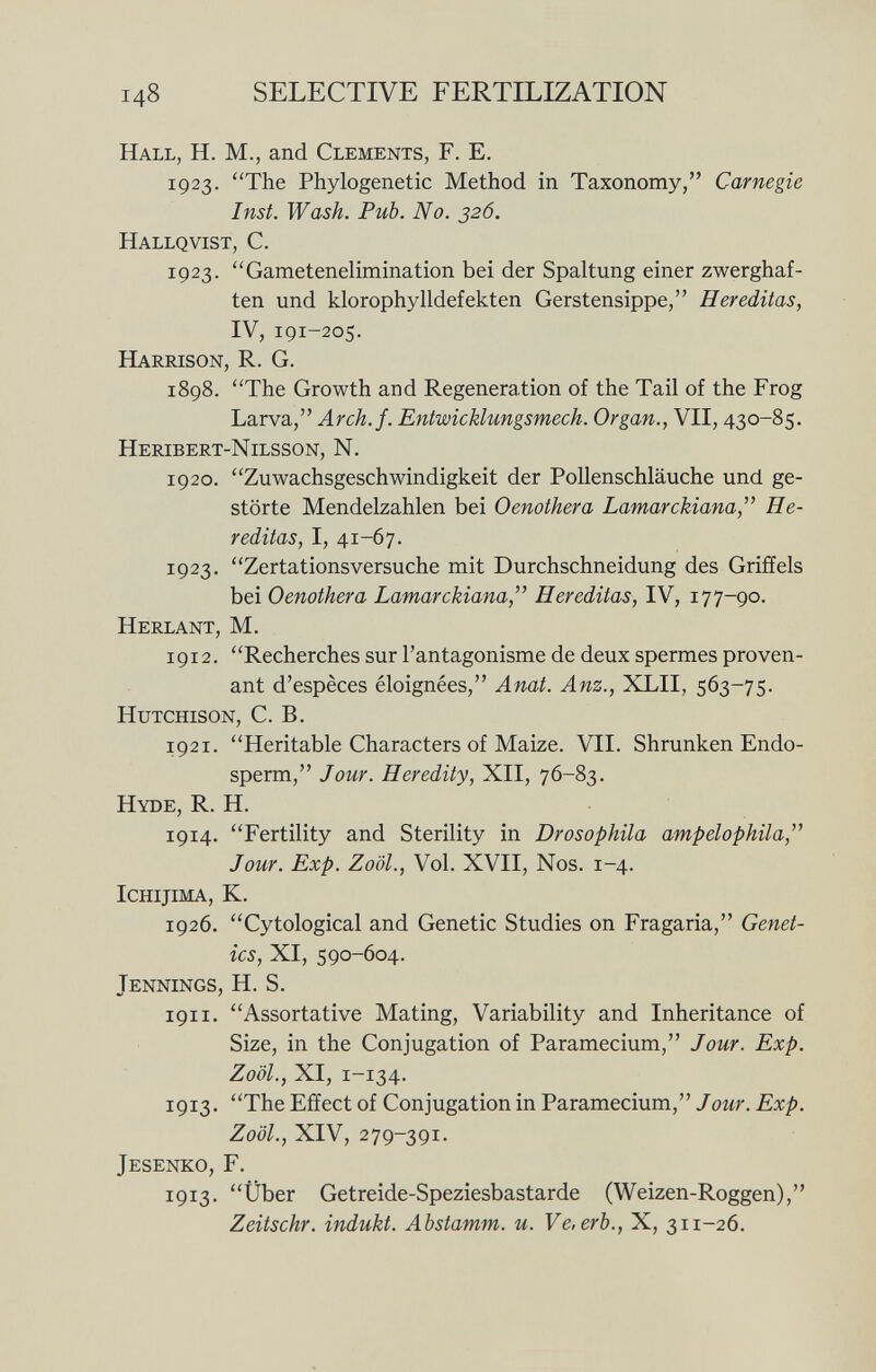 i 4 8 selective fertilization Hall, H. M., and Clements, F. E. 1923. The Phylogenese Method in Taxonomy, Carnegie Inst. Wash. Pub. No. 326. Hallqvist, C. 1923. Gametenelimination bei der Spaltung einer zwerghaf ten und klorophylldefekten Gerstensippe, Hereditas, IV, 191-205. Harrison, R. G. 1898. The Growth and Regeneration of the Tail of the Frog Larva, Arch.f. Entwicklungsmech. Organ., VII, 430-85. Heribert-Nilsson, N. 1920. Zuwachsgeschwindigkeit der Pollenschläuche und ge störte Mendelzahlen bei Oenothera Lamarckiana, He reditas, I, 41-67. 1923. Zertationsversuche mit Durchschneidung des Griffels bei Oenothera Lamarckiana,' Hereditas, IV, 177-90. Herlant, M. i 9 i 2. Recherches sur l'antagonisme de deux spermes proven ant d'espèces éloignées, Anat. Anz., XLII, 563-75. Hutchison, C. B. 1921. Heritable Characters of Maize. VII. Shrunken Endo sperm, Jour. Heredity, XII, 76-83. Hyde, R. H. 1914. Fertility and Sterility in Drosophila ampelophila, Jour. Exp. Zoöl., Vol. XVII, Nos. 1-4. Ichijima, K. 1926. Cytological and Genetic Studies on Fragaria, Genet ics, XI, 590-604. Jennings, H. S. 191 i. Assortative Mating, Variability and Inheritance of Size, in the Conjugation of Paramecium, Jour. Exp. Zoöl., XI, 1-134. 1913. The Effect of Conjugation in Paramecium, Jour. Exp. Zoöl., XIV, 279-391. Jesenko, F. 1913. Über Getreide-Speziesbastarde (Weizen-Roggen), Zeitschr. indukt. Abstamm. u. Ve, erb., X, 311-26.