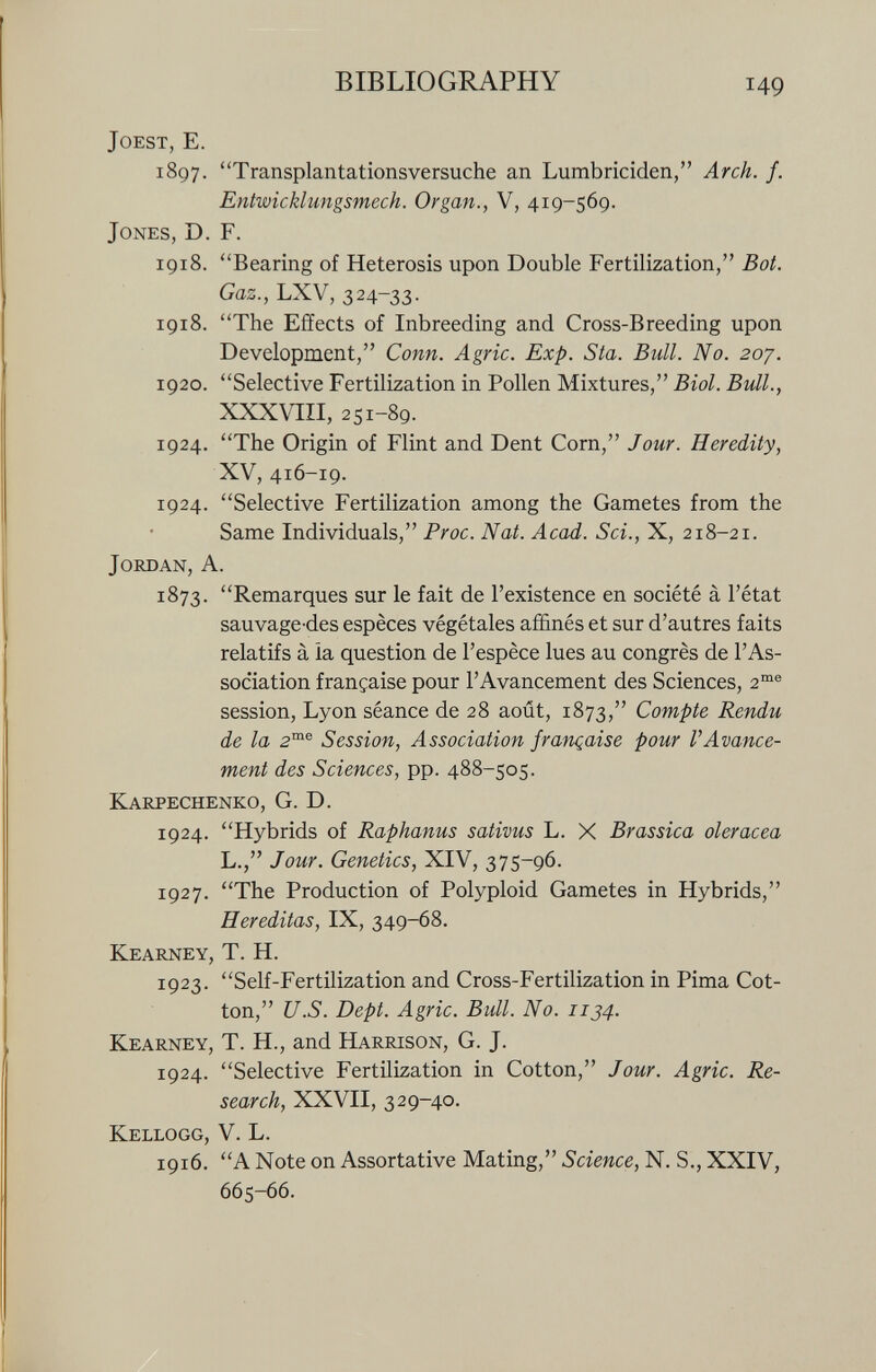 joest, E. 1897. Transplantationsversuche an Lumbriciden, Arch. f. Entwicklungsmech. Organ., V, 419-569. Jones, D. F. 1918. Bearing of Heterosis upon Double Fertilization, Bot. Gaz., LXV, 324-33. 1918. The Effects of Inbreeding and Cross-Breeding upon Development, Conn. Agrie. Exp. Sta. Bull. No. 207. 1920. Selective Fertilization in Pollen Mixtures, Biol. Bull., XXXVIII, 251-89. 1924. The Origin of Flint and Dent Corn, Jour. Heredity, XV, 416-19. 1924. Selective Fertilization among the Gametes from the Same Individuals, Proc. Nat. Acad. Sci., X, 218-21. Jordan, A. 1873. Remarques sur le fait de l'existence en société à l'état sauvage'des espèces végétales affinés et sur d'autres faits relatifs à la question de l'espèce lues au congrès de l'As sociation française pour l'Avancement des Sciences, 2 me session, Lyon séance de 28 août, 1873, Compte Rendu de la 2 me Session, Association française pour VAvance ment des Sciences, pp. 488-505. Karpechenko, G. D. 1924. Hybrids of Raphanus sativus L. X Brassica olerácea L., Jour. Genetics, XIV, 375-96. 1927. The Production of Polyploid Gametes in Hybrids, Hereditas, IX, 349-68. Kearney, T. H. 1923. Self-Fertilization and Cross-Fertilization in Pima Cot ton, U.S. Dept. Agrie. Bull. No. 1134. Kearney, T. H., and Harrison, G. J. 1924. Selective Fertilization in Cotton, Jour. Agrie. Re search, XXVII, 329-40. Kellogg, V. L. 1916. A Note on Assortative Mating, Science, N. S., XXIV, 665-66.