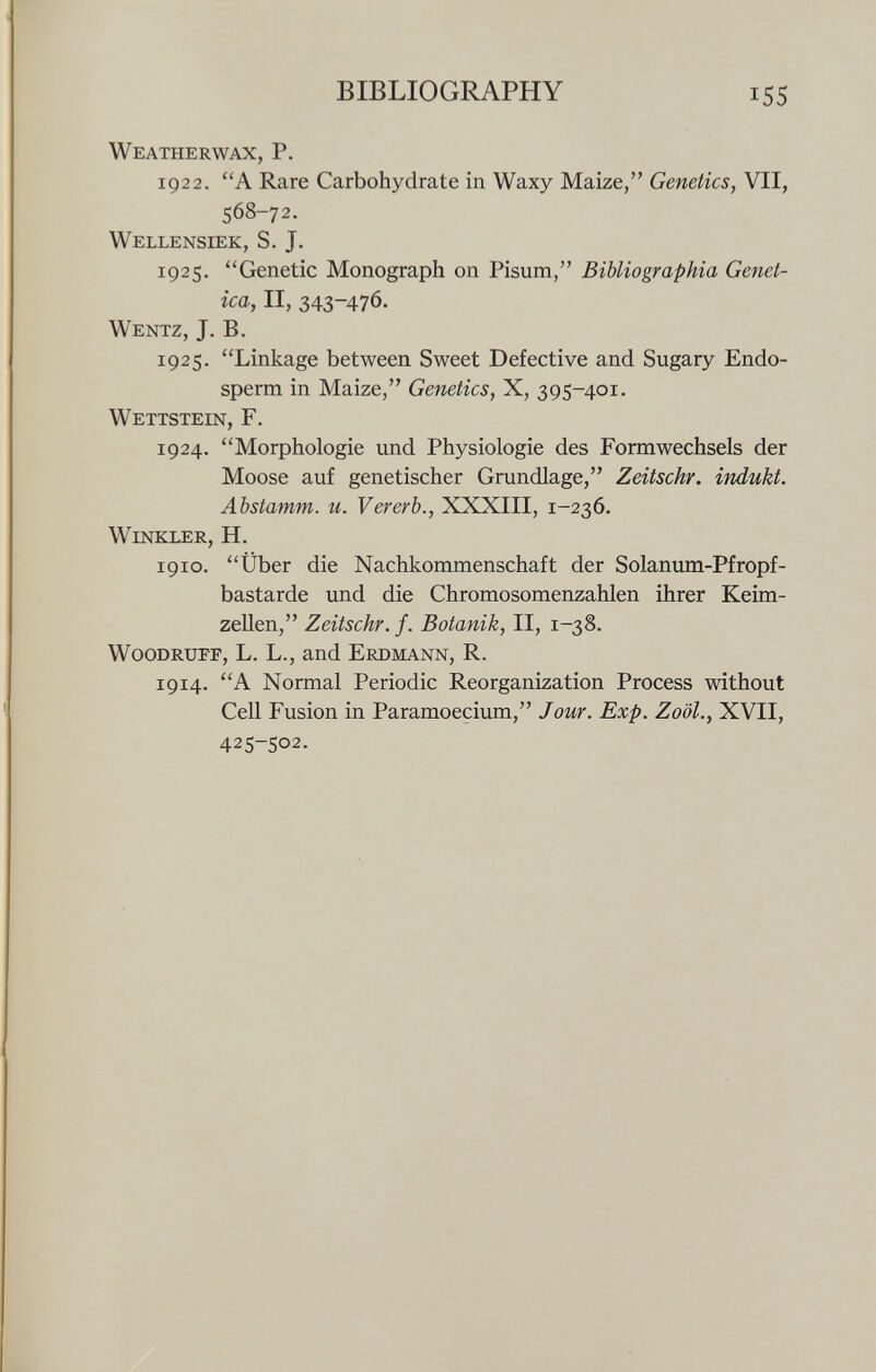 W eatherwax, P. 1922. A Rare Carbohydrate in Waxy Maize, Genetics, VII, 568-72. Wellensiek, S. J. 1925. Genetic Monograph on Pisum, Bibliographia Genet ica, II, 343-476. Wentz, J. B. 1925. Linkage between Sweet Defective and Sugary Endo sperm in Maize, Genetics, X, 395-401. Wettstein, F. 1924. Morphologie und Physiologie des Form wechseis der Moose auf genetischer Grundlage, Zeitschr. indukt. Abstamm. u. Vererb., XXXIII, 1-236. Winkler, H. 1910. Über die Nachkommenschaft der Solanum-Pfropf- bastarde und die Chromosomenzahlen ihrer Keim zellen, Zeitschr. f. Botanik, II, 1-38. Woodruff, L. L., and Erdmann, R. 1914. A Normal Periodic Reorganization Process without Cell Fusion in Paramoecium, Jour. Exp. Zoöl., XVII, 425-502.