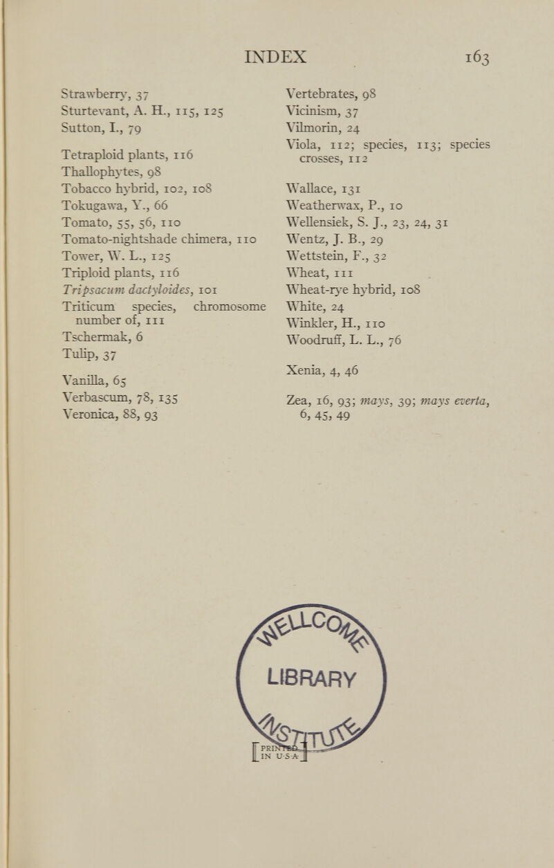 Strawberry, 37 Sturtevant, A. H., 115, 125 Sutton, I., 79 Tetraploid plants, 116 Thallophytes, 98 Tobacco hybrid, 102, 108 Tokugawa, Y., 66 Tomato, 55, 56, no Tomato-nightshade chimera, no Tower, W. L., 125 Triploid plants, 116 Tripsacum dactyloides, 101 Triticum species, chromosome number of, in Tschermak, 6 Tulip, 37 Vanilla, 65 Yerbascum, 78, 135 Yeronica, 88, 93 Vertebrates, 98 Vicinism, 37 Vilmorin, 24 Viola, 112; species, 113; species crosses, 112 Wallace, 131 Weatherwax, P., 10 Wellensiek, S. J., 23, 24, 31 Wentz, J. B., 29 Wettstein, F., 32 Wheat, in Wheat-rye hybrid, 10S White, 24 Winkler, H., no Woodruff, L. L., 76 Xenia, 4, 46 Zea, 16, 93; mays, 39; mays everta, 6, 45> 49