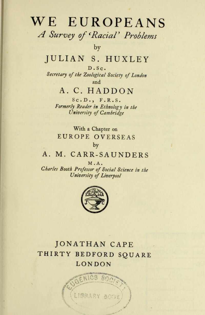 WE EUROPEANS A Survey of 'Racial' Problems by JULIAN S. HUXLEY d . s c . Secretary of the Zoological Society of London and A. C. HADDON sc.d., f.r.s. Formerly Reader in Ethnology in the University of Cambridge With a Chapter on EUROPE OVERSEAS b y A. M. CARR-SAUNDERS m .a. Charles Booth Professor of Social Science in the University of Liverpool JONATHAN CAPE THIRTY BEDFORD SQUARE LONDON .-.»o» www», f ' ai Sr V \ \ ì £}j. i ï , ; j