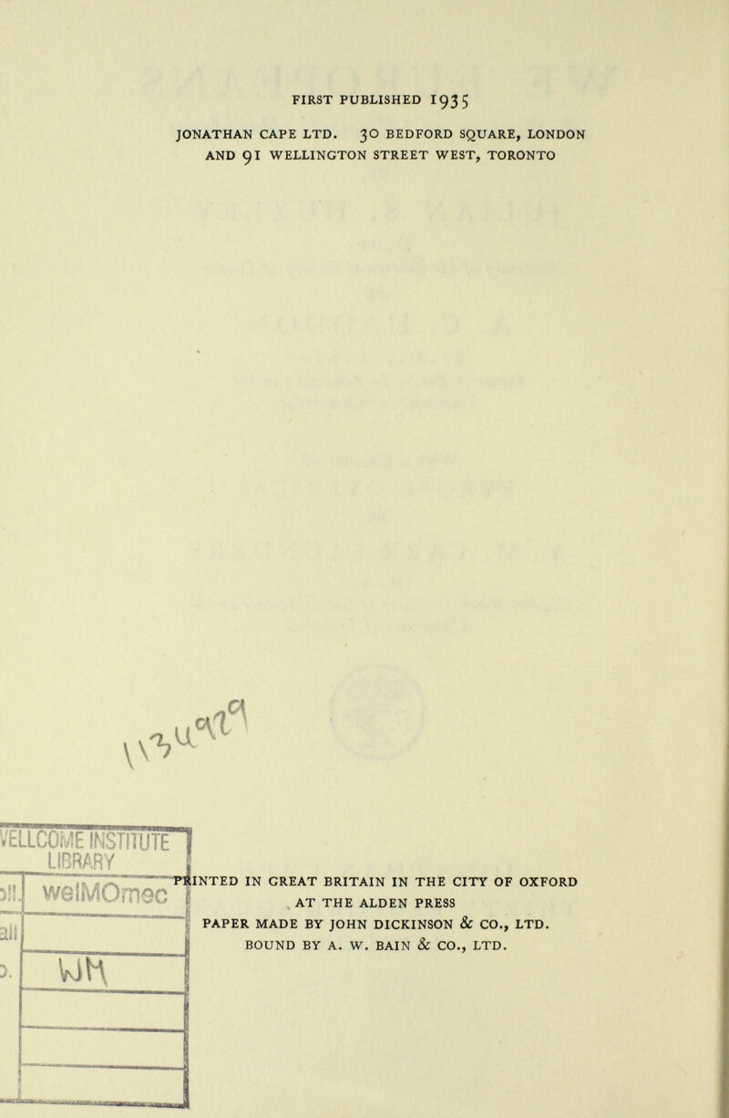 FIRST PUBLISHED 193 5 JONATHAN CAPE LTD. 3O BEDFORD SQUARE, LONDON AND 91 WELLINGTON STREET WEST, TORONTO u.< VELLCOME INSTITUTE ï LIBRARY 311. welMOmec »h lit 5. un I POINTED IN GREAT BRITAIN IN THE CITY OF OXFORD AT THE ALDEN PRESS PAPER MADE BY JOHN DICKINSON & CO., LTD. BOUND BY A. W. BAIN & CO., LTD.