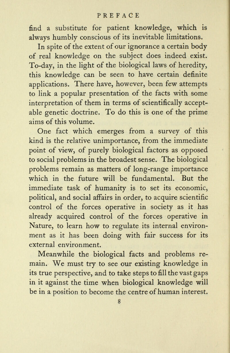 find a substitute for patient knowledge, which is always humbly conscious of its inevitable limitations. In spite of the extent of our ignorance a certain body of real knowledge on the subject does indeed exist. To-day, in the light of the biological laws of heredity, this knowledge can be seen to have certain definite applications. There have, however, been few attempts to link a popular presentation of the facts with some interpretation of them in terms of scientifically accept able genetic doctrine. To do this is one of the prime aims of this volume. One fact which emerges from a survey of this kind is the relative unimportance, from the immediate point of view, of purely biological factors as opposed to social problems in the broadest sense. The biological problems remain as matters of long-range importance which in the future will be fundamental. But the immediate task of humanity is to set its economic, political, and social affairs in order, to acquire scientific control of the forces operative in society as it has already acquired control of the forces operative in Nature, to learn how to regulate its internal environ ment as it has been doing with fair success for its external environment. Meanwhile the biological facts and problems re main. We must try to see our existing knowledge in its true perspective, and to take steps to fill the vast gaps in it against the time when biological knowledge will be in a position to become the centre of human interest. 8