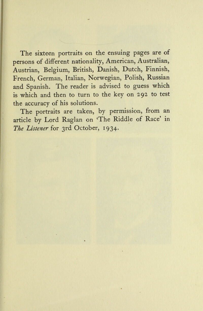 The sixteen portraits on the ensuing pages are of persons of different nationality, American, Australian, Austrian, Belgium, British, Danish, Dutch, Finnish, French, German, Italian, Norwegian, Polish, Russian and Spanish. The reader is advised to guess which is which and then to turn to the key on 292 to test the accuracy of his solutions. The portraits are taken, by permission, from an article by Lord Raglan on 'The Riddle of Race' in The Listener for 3rd October, 1934.