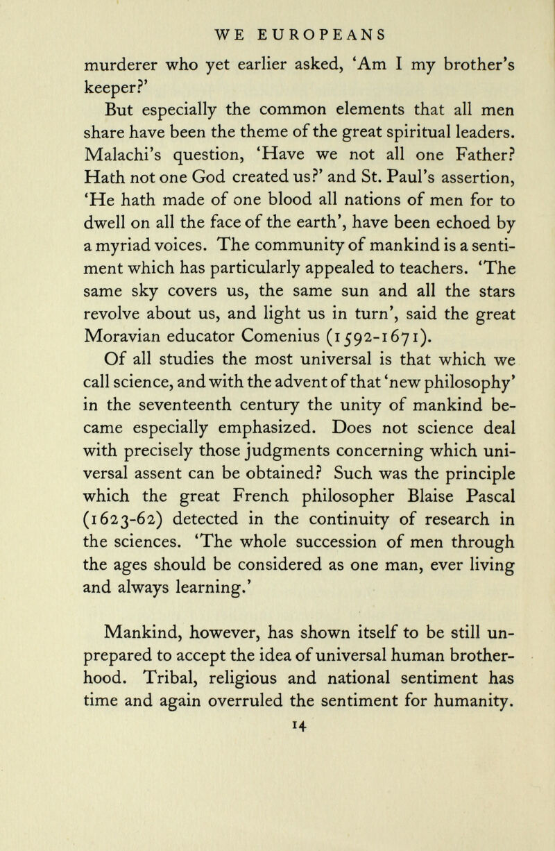 murderer who yet earlier asked, 'Am I my brother's keeper?' But especially the common elements that all men share have been the theme of the great spiritual leaders. Malachi's question, 'Have we not all one Father? Hath not one God created us?' and St. Paul's assertion, 'He hath made of one blood all nations of men for to dwell on all the face of the earth', have been echoed by a myriad voices. The community of mankind is a senti ment which has particularly appealed to teachers. 'The same sky covers us, the same sun and all the stars revolve about us, and light us in turn', said the great Moravian educator Comenius (1592-1671). Of all studies the most universal is that which we call science, and with the advent of that 'new philosophy' in the seventeenth century the unity of mankind be came especially emphasized. Does not science deal with precisely those judgments concerning which uni versal assent can be obtained? Such was the principle which the great French philosopher Blaise Pascal (1623-62) detected in the continuity of research in the sciences. 'The whole succession of men through the ages should be considered as one man, ever living and always learning.' Mankind, however, has shown itself to be still un prepared to accept the idea of universal human brother hood. Tribal, religious and national sentiment has time and again overruled the sentiment for humanity. H