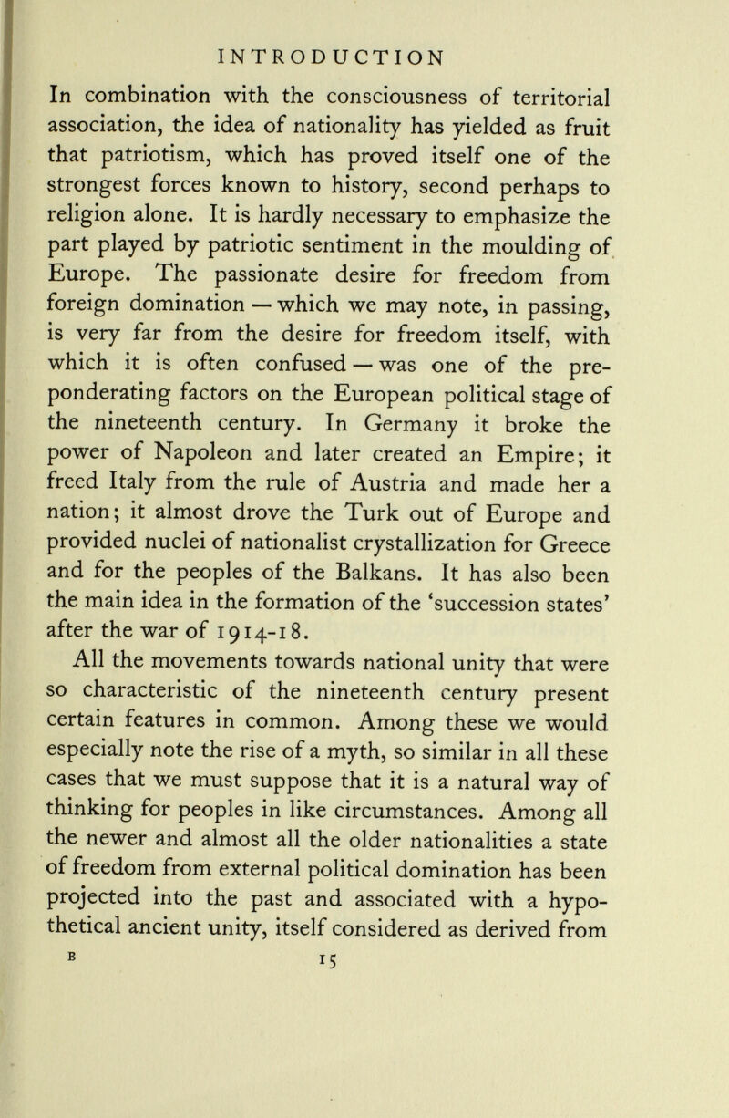 In combination with the consciousness of territorial association, the idea of nationality has yielded as fruit that patriotism, which has proved itself one of the strongest forces known to history, second perhaps to religion alone. It is hardly necessary to emphasize the part played by patriotic sentiment in the moulding of Europe. The passionate desire for freedom from foreign domination — which we may note, in passing, is very far from the desire for freedom itself, with which it is often confused — was one of the pre ponderating factors on the European political stage of the nineteenth century. In Germany it broke the power of Napoleon and later created an Empire; it freed Italy from the rule of Austria and made her a nation; it almost drove the Turk out of Europe and provided nuclei of nationalist crystallization for Greece and for the peoples of the Balkans. It has also been the main idea in the formation of the 'succession states' after the war of 1914-18. All the movements towards national unity that were so characteristic of the nineteenth century present certain features in common. Among these we would especially note the rise of a myth, so similar in all these cases that we must suppose that it is a natural way of thinking for peoples in like circumstances. Among all the newer and almost all the older nationalities a state of freedom from external political domination has been projected into the past and associated with a hypo thetical ancient unity, itself considered as derived from B 15