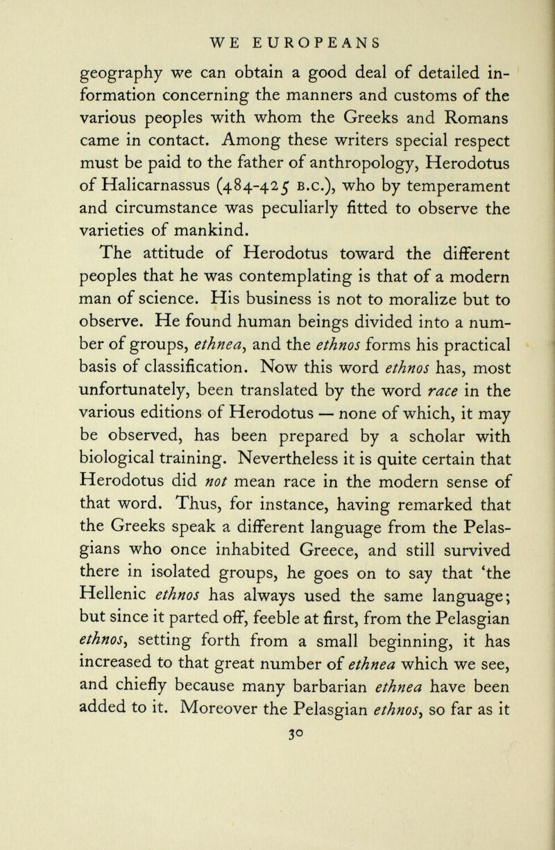 geography we can obtain a good deal of detailed in formation concerning the manners and customs of the various peoples with whom the Greeks and Romans came in contact. Among these writers special respect must be paid to the father of anthropology, Herodotus of Halicarnassus (484-425 b.c.), who by temperament and circumstance was peculiarly fitted to observe the varieties of mankind. The attitude of Herodotus toward the different peoples that he was contemplating is that of a modern man of science. His business is not to moralize but to observe. He found human beings divided into a num ber of groups, ethnea , and the ethnos forms his practical basis of classification. Now this word ethnos has, most unfortunately, been translated by the word race in the various editions of Herodotus — none of which, it may be observed, has been prepared by a scholar with biological training. Nevertheless it is quite certain that Herodotus did not mean race in the modern sense of that word. Thus, for instance, having remarked that the Greeks speak a different language from the Pelas- gians who once inhabited Greece, and still survived there in isolated groups, he goes on to say that 'the Hellenic ethnos has always used the same language; but since it parted off, feeble at first, from the Pelasgian ethnos , setting forth from a small beginning, it has increased to that great number of ethnea which we see, and chiefly because many barbarian ethnea have been added to it. Moreover the Pelasgian ethnos , so far as it